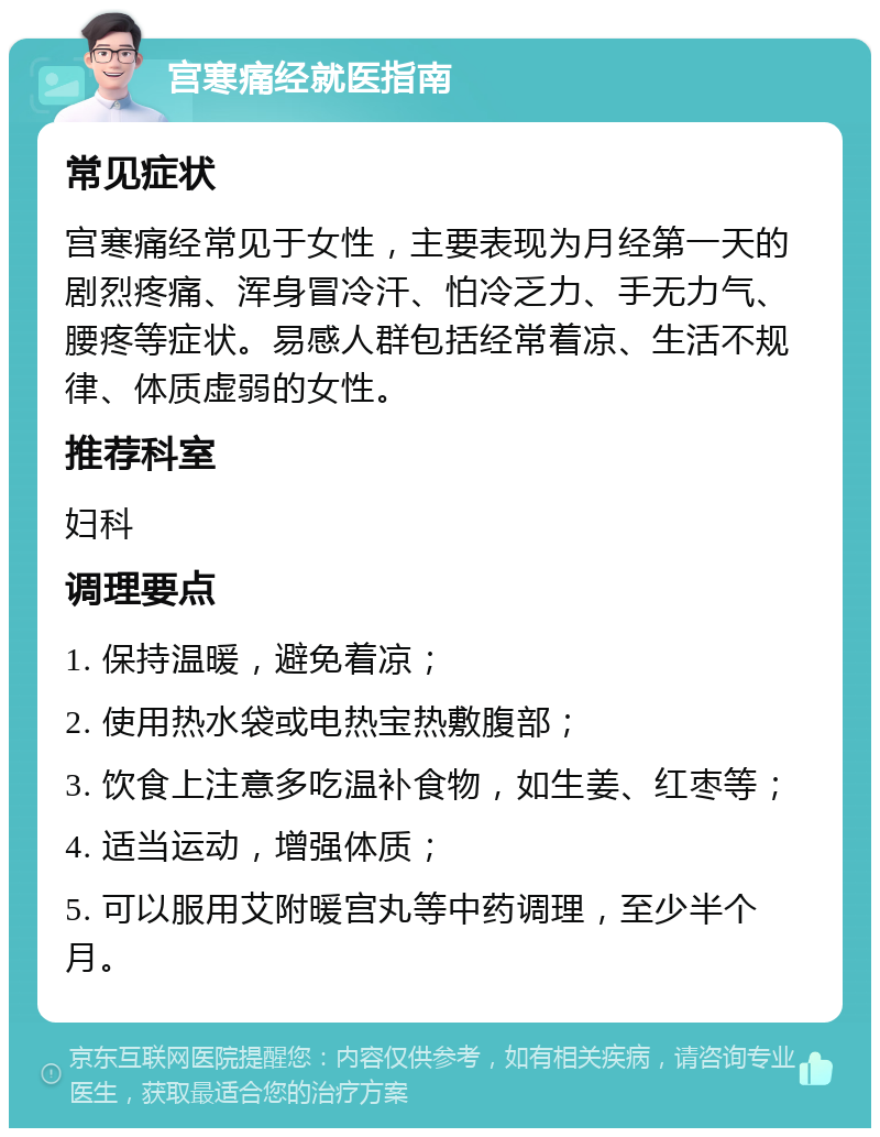 宫寒痛经就医指南 常见症状 宫寒痛经常见于女性，主要表现为月经第一天的剧烈疼痛、浑身冒冷汗、怕冷乏力、手无力气、腰疼等症状。易感人群包括经常着凉、生活不规律、体质虚弱的女性。 推荐科室 妇科 调理要点 1. 保持温暖，避免着凉； 2. 使用热水袋或电热宝热敷腹部； 3. 饮食上注意多吃温补食物，如生姜、红枣等； 4. 适当运动，增强体质； 5. 可以服用艾附暖宫丸等中药调理，至少半个月。