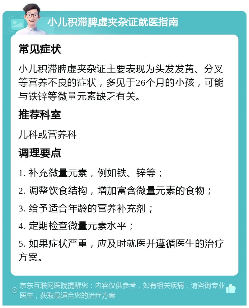 小儿积滞脾虚夹杂证就医指南 常见症状 小儿积滞脾虚夹杂证主要表现为头发发黄、分叉等营养不良的症状，多见于26个月的小孩，可能与铁锌等微量元素缺乏有关。 推荐科室 儿科或营养科 调理要点 1. 补充微量元素，例如铁、锌等； 2. 调整饮食结构，增加富含微量元素的食物； 3. 给予适合年龄的营养补充剂； 4. 定期检查微量元素水平； 5. 如果症状严重，应及时就医并遵循医生的治疗方案。