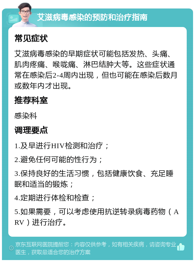 艾滋病毒感染的预防和治疗指南 常见症状 艾滋病毒感染的早期症状可能包括发热、头痛、肌肉疼痛、喉咙痛、淋巴结肿大等。这些症状通常在感染后2-4周内出现，但也可能在感染后数月或数年内才出现。 推荐科室 感染科 调理要点 1.及早进行HIV检测和治疗； 2.避免任何可能的性行为； 3.保持良好的生活习惯，包括健康饮食、充足睡眠和适当的锻炼； 4.定期进行体检和检查； 5.如果需要，可以考虑使用抗逆转录病毒药物（ARV）进行治疗。