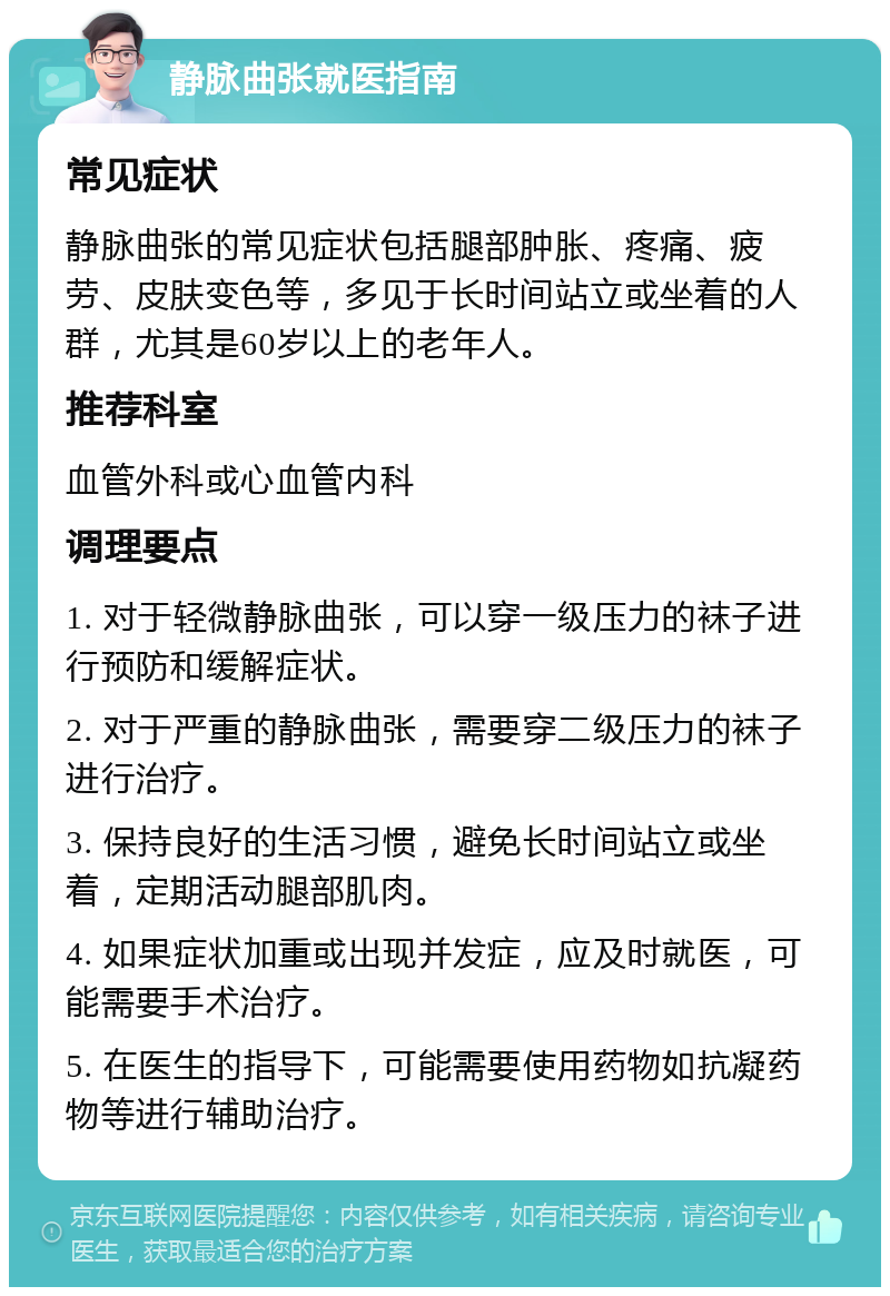 静脉曲张就医指南 常见症状 静脉曲张的常见症状包括腿部肿胀、疼痛、疲劳、皮肤变色等，多见于长时间站立或坐着的人群，尤其是60岁以上的老年人。 推荐科室 血管外科或心血管内科 调理要点 1. 对于轻微静脉曲张，可以穿一级压力的袜子进行预防和缓解症状。 2. 对于严重的静脉曲张，需要穿二级压力的袜子进行治疗。 3. 保持良好的生活习惯，避免长时间站立或坐着，定期活动腿部肌肉。 4. 如果症状加重或出现并发症，应及时就医，可能需要手术治疗。 5. 在医生的指导下，可能需要使用药物如抗凝药物等进行辅助治疗。