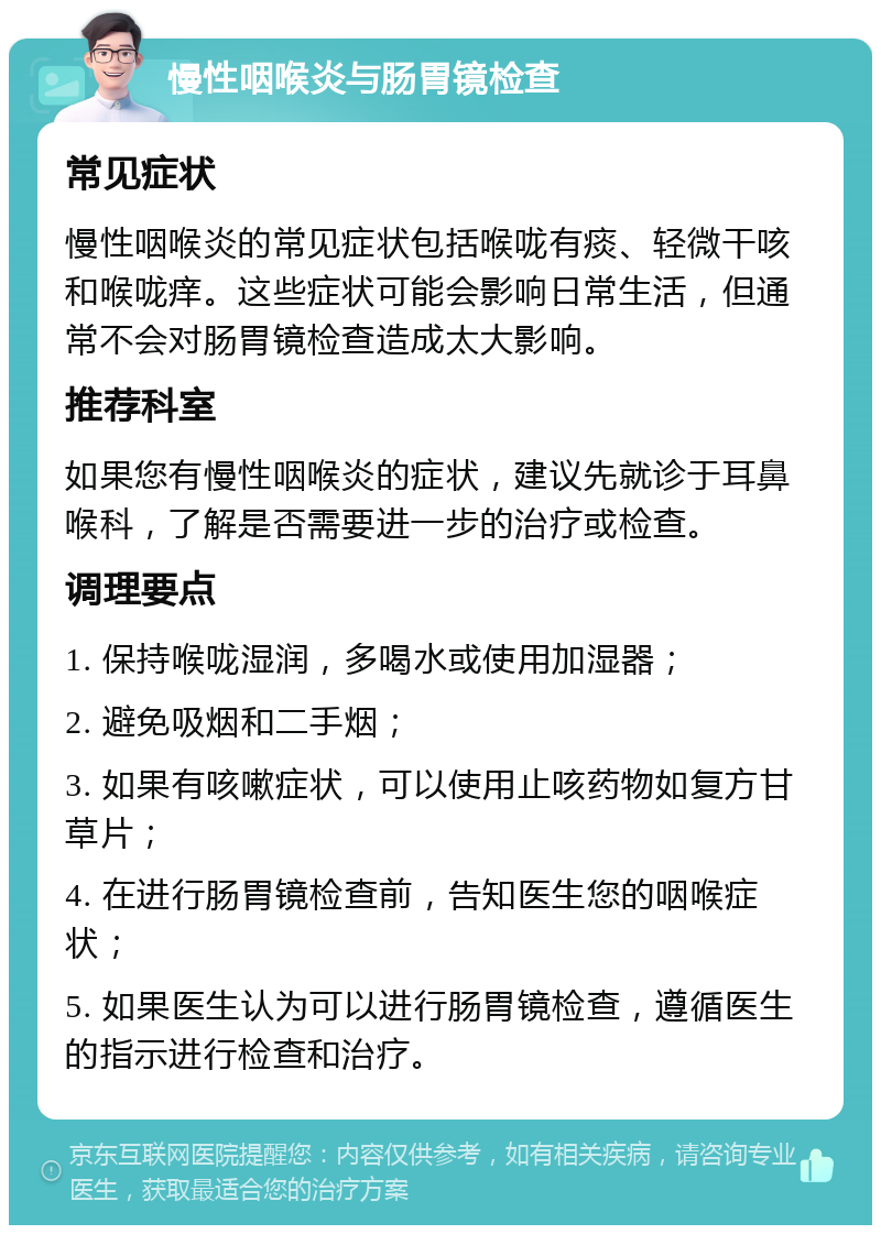 慢性咽喉炎与肠胃镜检查 常见症状 慢性咽喉炎的常见症状包括喉咙有痰、轻微干咳和喉咙痒。这些症状可能会影响日常生活，但通常不会对肠胃镜检查造成太大影响。 推荐科室 如果您有慢性咽喉炎的症状，建议先就诊于耳鼻喉科，了解是否需要进一步的治疗或检查。 调理要点 1. 保持喉咙湿润，多喝水或使用加湿器； 2. 避免吸烟和二手烟； 3. 如果有咳嗽症状，可以使用止咳药物如复方甘草片； 4. 在进行肠胃镜检查前，告知医生您的咽喉症状； 5. 如果医生认为可以进行肠胃镜检查，遵循医生的指示进行检查和治疗。