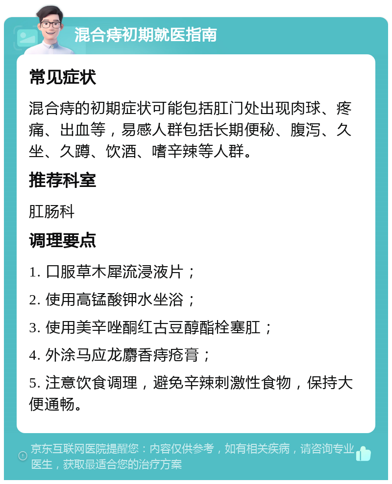 混合痔初期就医指南 常见症状 混合痔的初期症状可能包括肛门处出现肉球、疼痛、出血等，易感人群包括长期便秘、腹泻、久坐、久蹲、饮酒、嗜辛辣等人群。 推荐科室 肛肠科 调理要点 1. 口服草木犀流浸液片； 2. 使用高锰酸钾水坐浴； 3. 使用美辛唑酮红古豆醇酯栓塞肛； 4. 外涂马应龙麝香痔疮膏； 5. 注意饮食调理，避免辛辣刺激性食物，保持大便通畅。