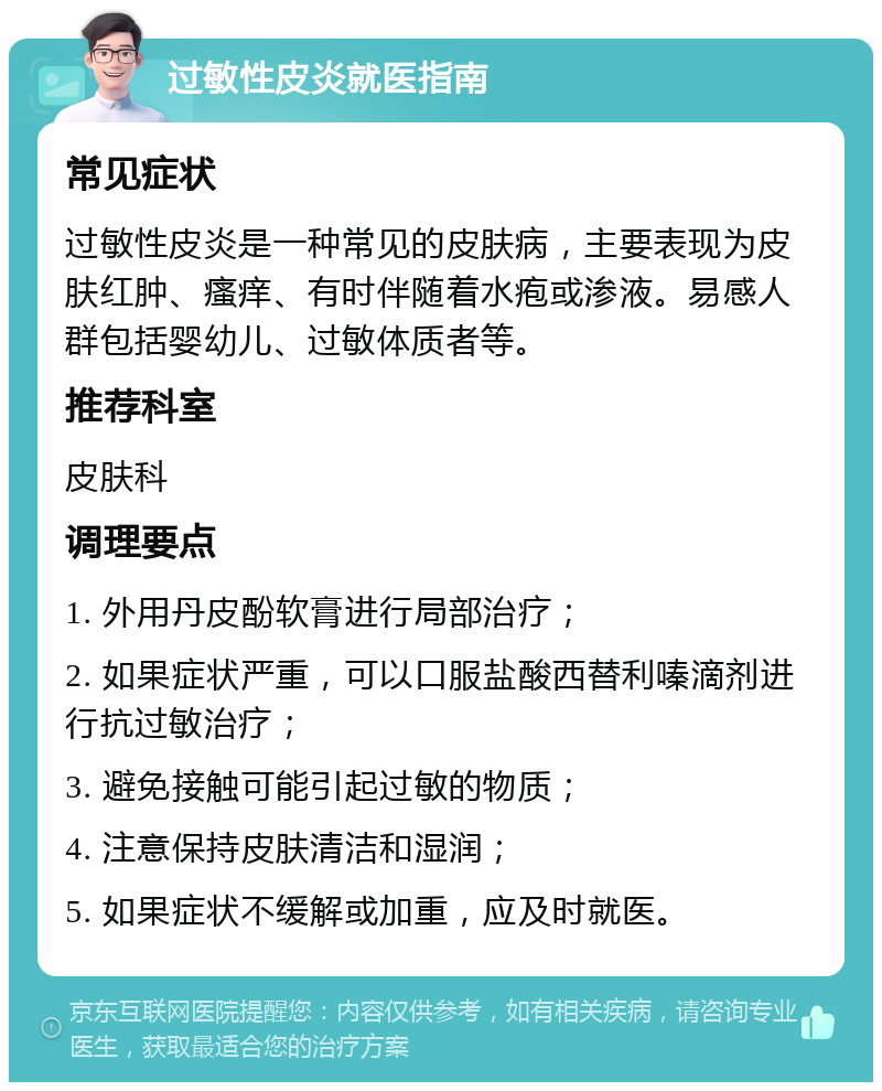 过敏性皮炎就医指南 常见症状 过敏性皮炎是一种常见的皮肤病，主要表现为皮肤红肿、瘙痒、有时伴随着水疱或渗液。易感人群包括婴幼儿、过敏体质者等。 推荐科室 皮肤科 调理要点 1. 外用丹皮酚软膏进行局部治疗； 2. 如果症状严重，可以口服盐酸西替利嗪滴剂进行抗过敏治疗； 3. 避免接触可能引起过敏的物质； 4. 注意保持皮肤清洁和湿润； 5. 如果症状不缓解或加重，应及时就医。