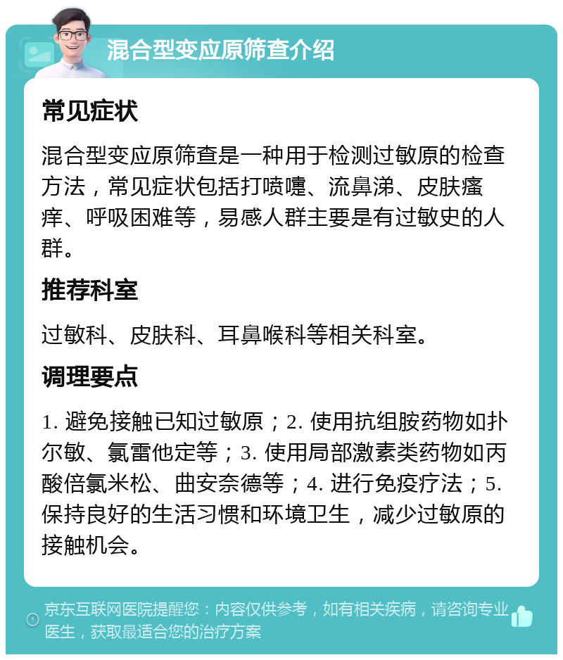 混合型变应原筛查介绍 常见症状 混合型变应原筛查是一种用于检测过敏原的检查方法，常见症状包括打喷嚏、流鼻涕、皮肤瘙痒、呼吸困难等，易感人群主要是有过敏史的人群。 推荐科室 过敏科、皮肤科、耳鼻喉科等相关科室。 调理要点 1. 避免接触已知过敏原；2. 使用抗组胺药物如扑尔敏、氯雷他定等；3. 使用局部激素类药物如丙酸倍氯米松、曲安奈德等；4. 进行免疫疗法；5. 保持良好的生活习惯和环境卫生，减少过敏原的接触机会。