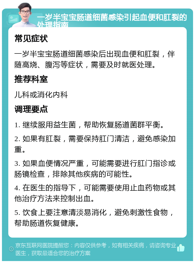 一岁半宝宝肠道细菌感染引起血便和肛裂的处理指南 常见症状 一岁半宝宝肠道细菌感染后出现血便和肛裂，伴随高烧、腹泻等症状，需要及时就医处理。 推荐科室 儿科或消化内科 调理要点 1. 继续服用益生菌，帮助恢复肠道菌群平衡。 2. 如果有肛裂，需要保持肛门清洁，避免感染加重。 3. 如果血便情况严重，可能需要进行肛门指诊或肠镜检查，排除其他疾病的可能性。 4. 在医生的指导下，可能需要使用止血药物或其他治疗方法来控制出血。 5. 饮食上要注意清淡易消化，避免刺激性食物，帮助肠道恢复健康。