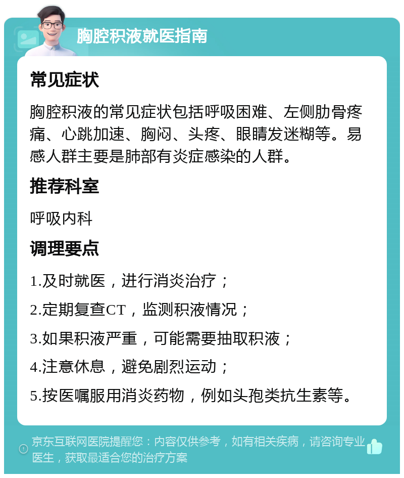 胸腔积液就医指南 常见症状 胸腔积液的常见症状包括呼吸困难、左侧肋骨疼痛、心跳加速、胸闷、头疼、眼睛发迷糊等。易感人群主要是肺部有炎症感染的人群。 推荐科室 呼吸内科 调理要点 1.及时就医，进行消炎治疗； 2.定期复查CT，监测积液情况； 3.如果积液严重，可能需要抽取积液； 4.注意休息，避免剧烈运动； 5.按医嘱服用消炎药物，例如头孢类抗生素等。