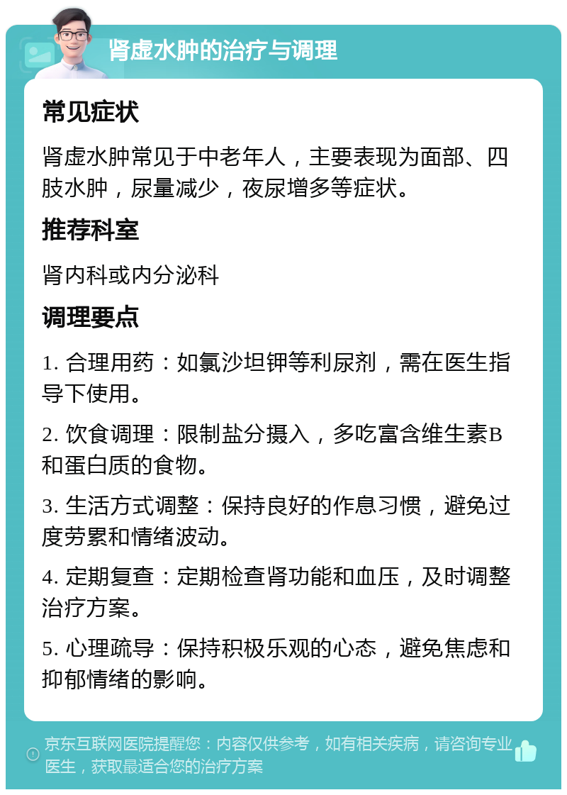 肾虚水肿的治疗与调理 常见症状 肾虚水肿常见于中老年人，主要表现为面部、四肢水肿，尿量减少，夜尿增多等症状。 推荐科室 肾内科或内分泌科 调理要点 1. 合理用药：如氯沙坦钾等利尿剂，需在医生指导下使用。 2. 饮食调理：限制盐分摄入，多吃富含维生素B和蛋白质的食物。 3. 生活方式调整：保持良好的作息习惯，避免过度劳累和情绪波动。 4. 定期复查：定期检查肾功能和血压，及时调整治疗方案。 5. 心理疏导：保持积极乐观的心态，避免焦虑和抑郁情绪的影响。