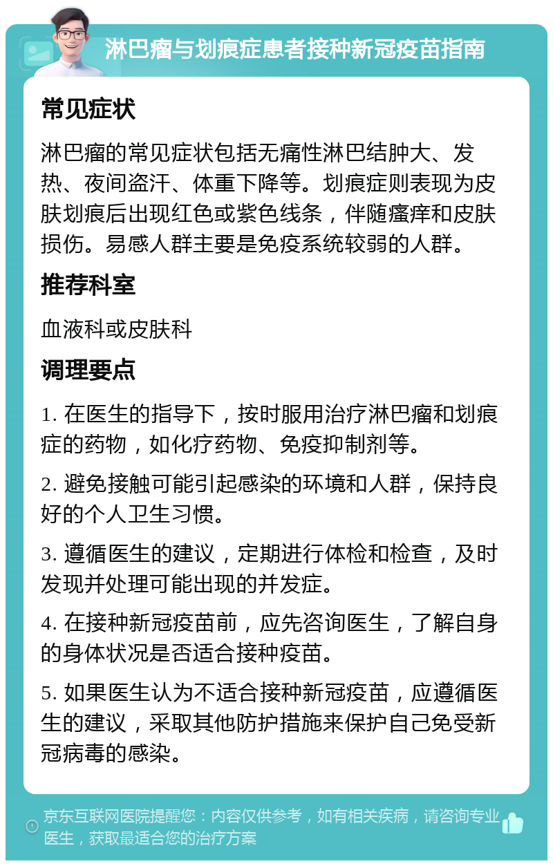 淋巴瘤与划痕症患者接种新冠疫苗指南 常见症状 淋巴瘤的常见症状包括无痛性淋巴结肿大、发热、夜间盗汗、体重下降等。划痕症则表现为皮肤划痕后出现红色或紫色线条，伴随瘙痒和皮肤损伤。易感人群主要是免疫系统较弱的人群。 推荐科室 血液科或皮肤科 调理要点 1. 在医生的指导下，按时服用治疗淋巴瘤和划痕症的药物，如化疗药物、免疫抑制剂等。 2. 避免接触可能引起感染的环境和人群，保持良好的个人卫生习惯。 3. 遵循医生的建议，定期进行体检和检查，及时发现并处理可能出现的并发症。 4. 在接种新冠疫苗前，应先咨询医生，了解自身的身体状况是否适合接种疫苗。 5. 如果医生认为不适合接种新冠疫苗，应遵循医生的建议，采取其他防护措施来保护自己免受新冠病毒的感染。