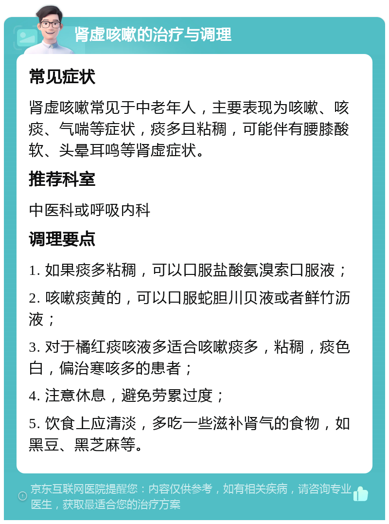 肾虚咳嗽的治疗与调理 常见症状 肾虚咳嗽常见于中老年人，主要表现为咳嗽、咳痰、气喘等症状，痰多且粘稠，可能伴有腰膝酸软、头晕耳鸣等肾虚症状。 推荐科室 中医科或呼吸内科 调理要点 1. 如果痰多粘稠，可以口服盐酸氨溴索口服液； 2. 咳嗽痰黄的，可以口服蛇胆川贝液或者鲜竹沥液； 3. 对于橘红痰咳液多适合咳嗽痰多，粘稠，痰色白，偏治寒咳多的患者； 4. 注意休息，避免劳累过度； 5. 饮食上应清淡，多吃一些滋补肾气的食物，如黑豆、黑芝麻等。