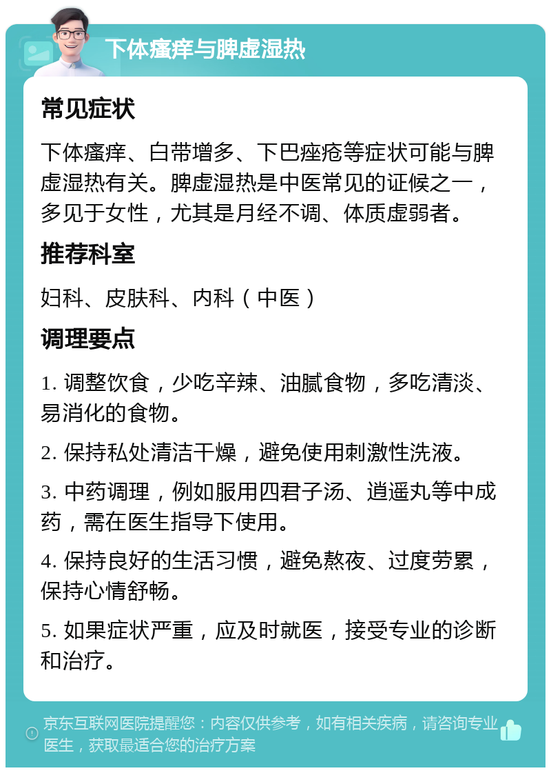 下体瘙痒与脾虚湿热 常见症状 下体瘙痒、白带增多、下巴痤疮等症状可能与脾虚湿热有关。脾虚湿热是中医常见的证候之一，多见于女性，尤其是月经不调、体质虚弱者。 推荐科室 妇科、皮肤科、内科（中医） 调理要点 1. 调整饮食，少吃辛辣、油腻食物，多吃清淡、易消化的食物。 2. 保持私处清洁干燥，避免使用刺激性洗液。 3. 中药调理，例如服用四君子汤、逍遥丸等中成药，需在医生指导下使用。 4. 保持良好的生活习惯，避免熬夜、过度劳累，保持心情舒畅。 5. 如果症状严重，应及时就医，接受专业的诊断和治疗。