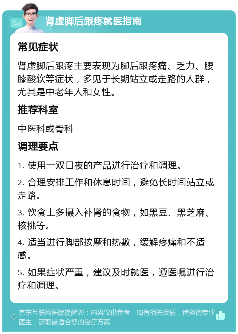 肾虚脚后跟疼就医指南 常见症状 肾虚脚后跟疼主要表现为脚后跟疼痛、乏力、腰膝酸软等症状，多见于长期站立或走路的人群，尤其是中老年人和女性。 推荐科室 中医科或骨科 调理要点 1. 使用一双日夜的产品进行治疗和调理。 2. 合理安排工作和休息时间，避免长时间站立或走路。 3. 饮食上多摄入补肾的食物，如黑豆、黑芝麻、核桃等。 4. 适当进行脚部按摩和热敷，缓解疼痛和不适感。 5. 如果症状严重，建议及时就医，遵医嘱进行治疗和调理。