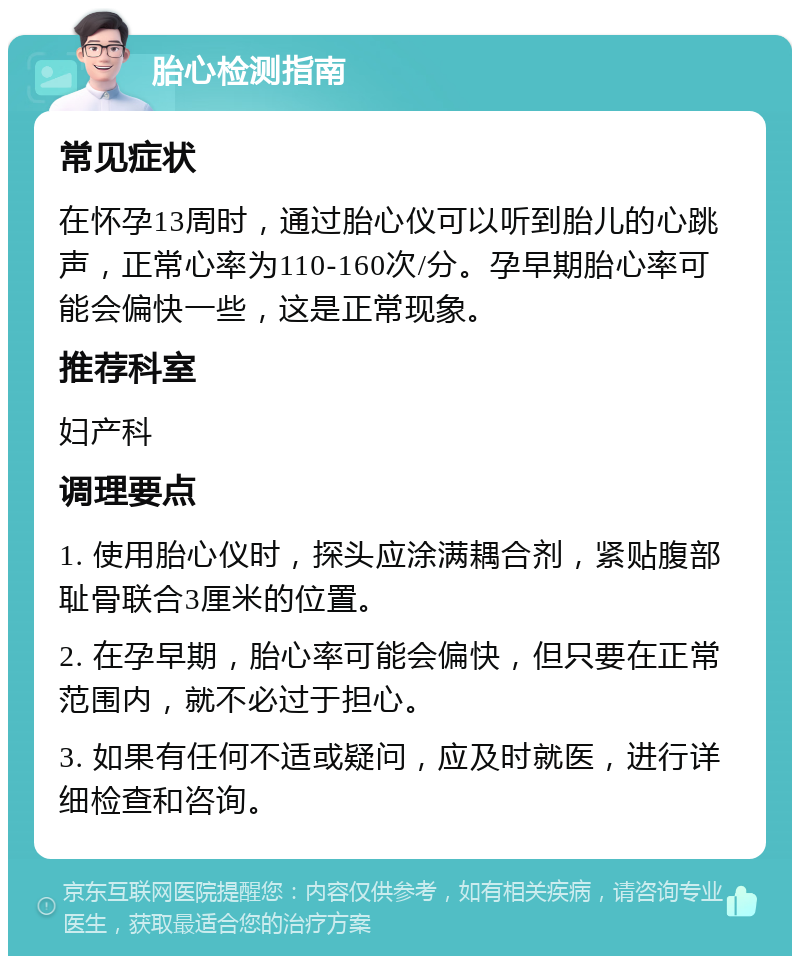 胎心检测指南 常见症状 在怀孕13周时，通过胎心仪可以听到胎儿的心跳声，正常心率为110-160次/分。孕早期胎心率可能会偏快一些，这是正常现象。 推荐科室 妇产科 调理要点 1. 使用胎心仪时，探头应涂满耦合剂，紧贴腹部耻骨联合3厘米的位置。 2. 在孕早期，胎心率可能会偏快，但只要在正常范围内，就不必过于担心。 3. 如果有任何不适或疑问，应及时就医，进行详细检查和咨询。