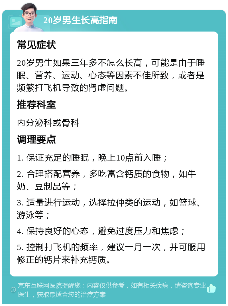 20岁男生长高指南 常见症状 20岁男生如果三年多不怎么长高，可能是由于睡眠、营养、运动、心态等因素不佳所致，或者是频繁打飞机导致的肾虚问题。 推荐科室 内分泌科或骨科 调理要点 1. 保证充足的睡眠，晚上10点前入睡； 2. 合理搭配营养，多吃富含钙质的食物，如牛奶、豆制品等； 3. 适量进行运动，选择拉伸类的运动，如篮球、游泳等； 4. 保持良好的心态，避免过度压力和焦虑； 5. 控制打飞机的频率，建议一月一次，并可服用修正的钙片来补充钙质。