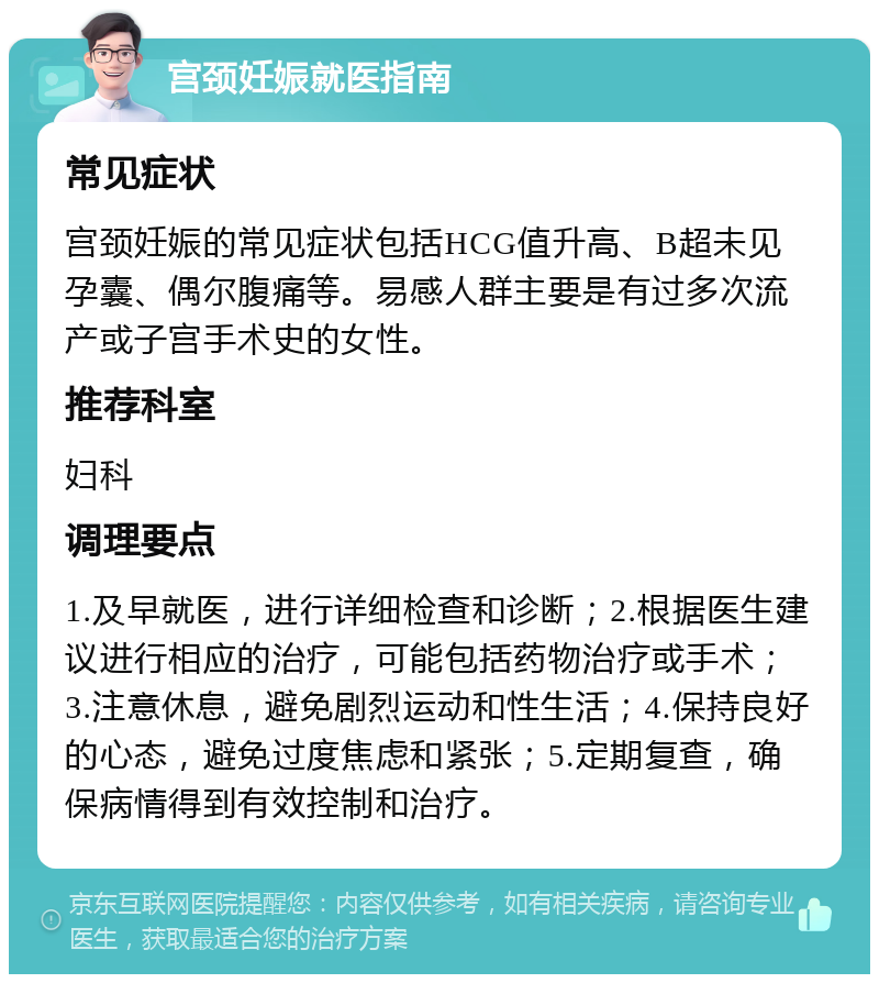 宫颈妊娠就医指南 常见症状 宫颈妊娠的常见症状包括HCG值升高、B超未见孕囊、偶尔腹痛等。易感人群主要是有过多次流产或子宫手术史的女性。 推荐科室 妇科 调理要点 1.及早就医，进行详细检查和诊断；2.根据医生建议进行相应的治疗，可能包括药物治疗或手术；3.注意休息，避免剧烈运动和性生活；4.保持良好的心态，避免过度焦虑和紧张；5.定期复查，确保病情得到有效控制和治疗。