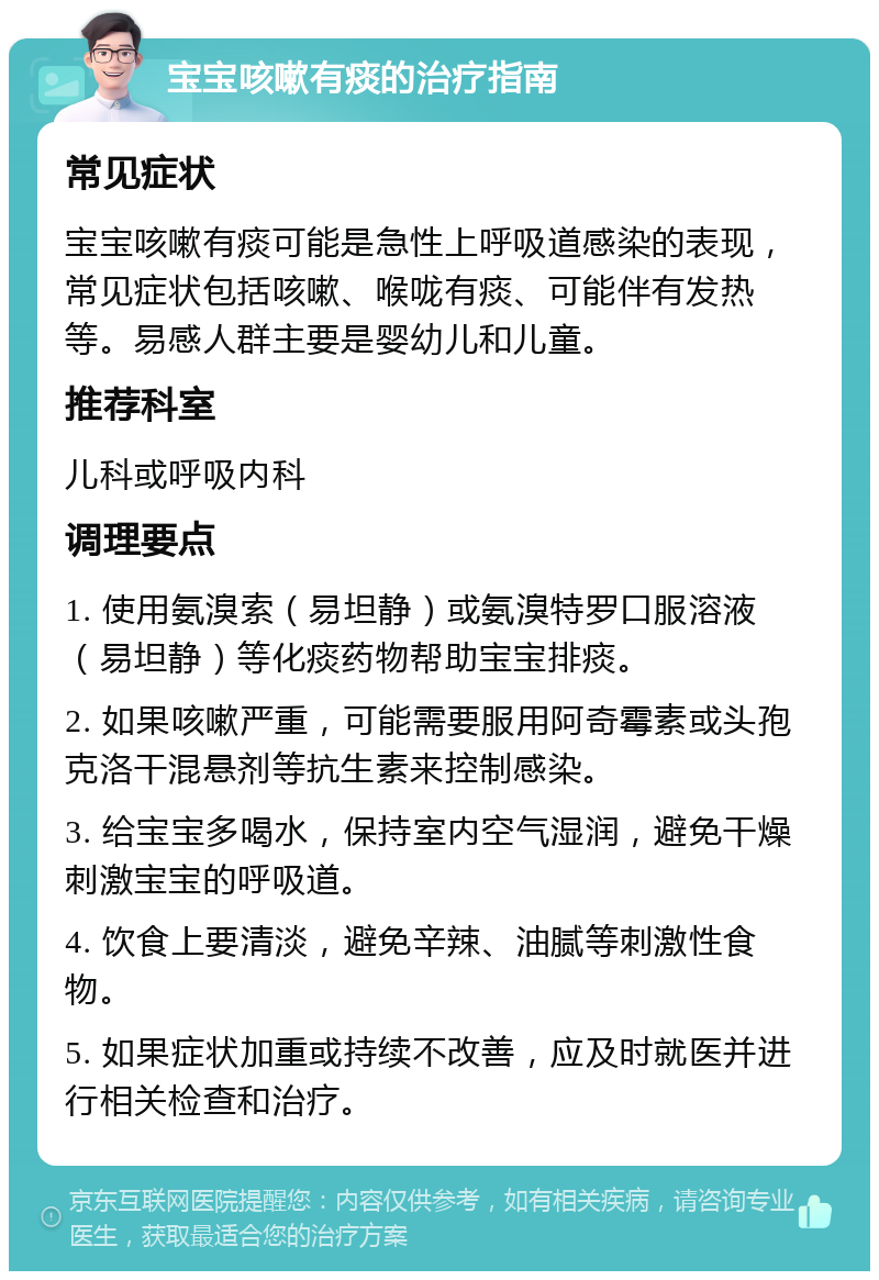 宝宝咳嗽有痰的治疗指南 常见症状 宝宝咳嗽有痰可能是急性上呼吸道感染的表现，常见症状包括咳嗽、喉咙有痰、可能伴有发热等。易感人群主要是婴幼儿和儿童。 推荐科室 儿科或呼吸内科 调理要点 1. 使用氨溴索（易坦静）或氨溴特罗口服溶液（易坦静）等化痰药物帮助宝宝排痰。 2. 如果咳嗽严重，可能需要服用阿奇霉素或头孢克洛干混悬剂等抗生素来控制感染。 3. 给宝宝多喝水，保持室内空气湿润，避免干燥刺激宝宝的呼吸道。 4. 饮食上要清淡，避免辛辣、油腻等刺激性食物。 5. 如果症状加重或持续不改善，应及时就医并进行相关检查和治疗。