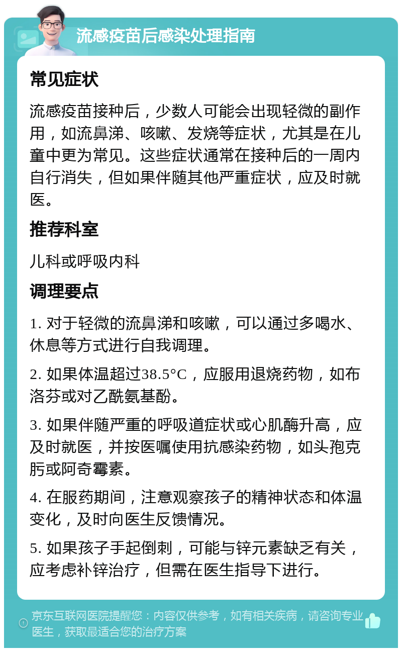 流感疫苗后感染处理指南 常见症状 流感疫苗接种后，少数人可能会出现轻微的副作用，如流鼻涕、咳嗽、发烧等症状，尤其是在儿童中更为常见。这些症状通常在接种后的一周内自行消失，但如果伴随其他严重症状，应及时就医。 推荐科室 儿科或呼吸内科 调理要点 1. 对于轻微的流鼻涕和咳嗽，可以通过多喝水、休息等方式进行自我调理。 2. 如果体温超过38.5°C，应服用退烧药物，如布洛芬或对乙酰氨基酚。 3. 如果伴随严重的呼吸道症状或心肌酶升高，应及时就医，并按医嘱使用抗感染药物，如头孢克肟或阿奇霉素。 4. 在服药期间，注意观察孩子的精神状态和体温变化，及时向医生反馈情况。 5. 如果孩子手起倒刺，可能与锌元素缺乏有关，应考虑补锌治疗，但需在医生指导下进行。