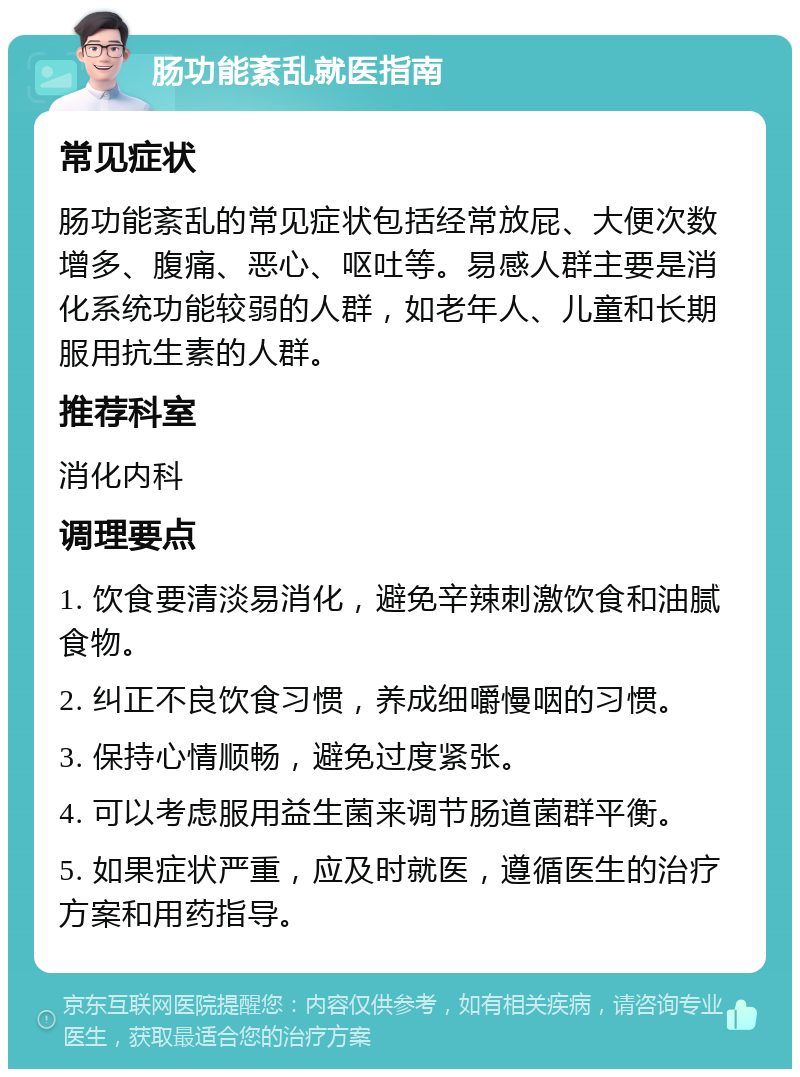 肠功能紊乱就医指南 常见症状 肠功能紊乱的常见症状包括经常放屁、大便次数增多、腹痛、恶心、呕吐等。易感人群主要是消化系统功能较弱的人群，如老年人、儿童和长期服用抗生素的人群。 推荐科室 消化内科 调理要点 1. 饮食要清淡易消化，避免辛辣刺激饮食和油腻食物。 2. 纠正不良饮食习惯，养成细嚼慢咽的习惯。 3. 保持心情顺畅，避免过度紧张。 4. 可以考虑服用益生菌来调节肠道菌群平衡。 5. 如果症状严重，应及时就医，遵循医生的治疗方案和用药指导。