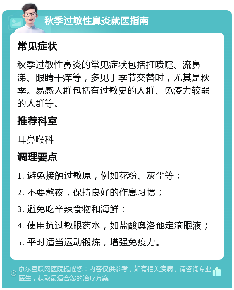 秋季过敏性鼻炎就医指南 常见症状 秋季过敏性鼻炎的常见症状包括打喷嚏、流鼻涕、眼睛干痒等，多见于季节交替时，尤其是秋季。易感人群包括有过敏史的人群、免疫力较弱的人群等。 推荐科室 耳鼻喉科 调理要点 1. 避免接触过敏原，例如花粉、灰尘等； 2. 不要熬夜，保持良好的作息习惯； 3. 避免吃辛辣食物和海鲜； 4. 使用抗过敏眼药水，如盐酸奥洛他定滴眼液； 5. 平时适当运动锻炼，增强免疫力。