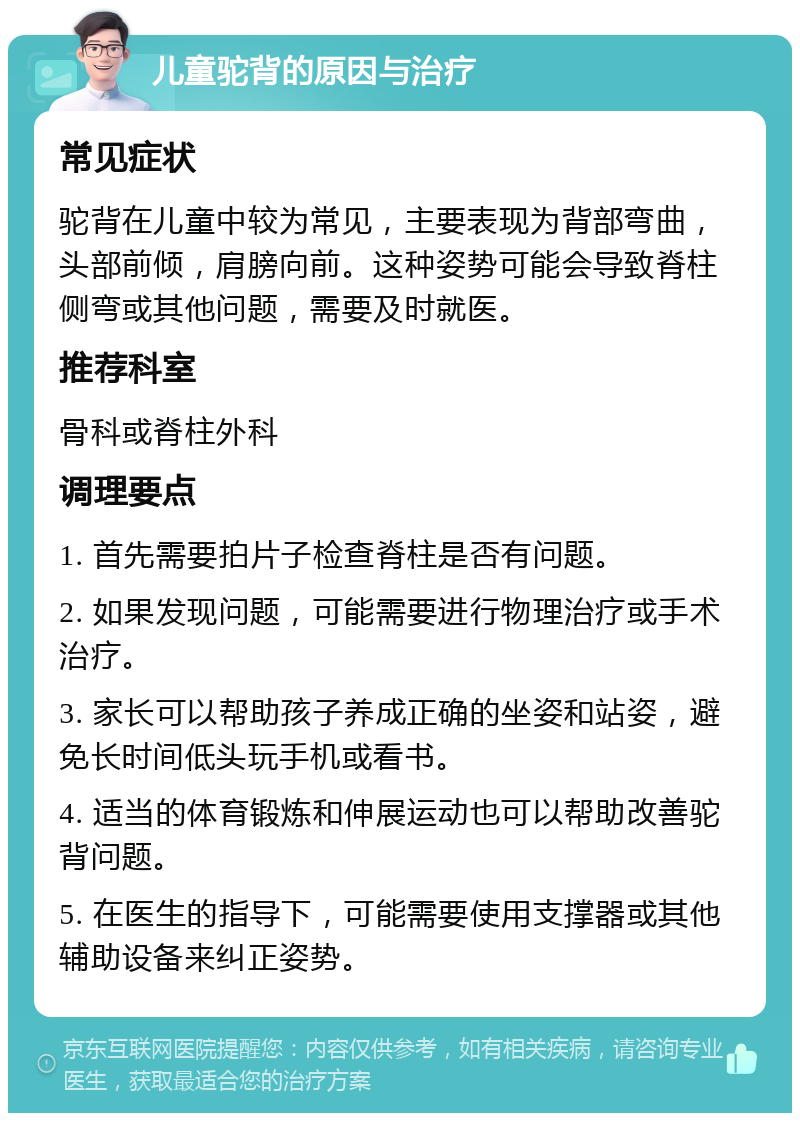 儿童驼背的原因与治疗 常见症状 驼背在儿童中较为常见，主要表现为背部弯曲，头部前倾，肩膀向前。这种姿势可能会导致脊柱侧弯或其他问题，需要及时就医。 推荐科室 骨科或脊柱外科 调理要点 1. 首先需要拍片子检查脊柱是否有问题。 2. 如果发现问题，可能需要进行物理治疗或手术治疗。 3. 家长可以帮助孩子养成正确的坐姿和站姿，避免长时间低头玩手机或看书。 4. 适当的体育锻炼和伸展运动也可以帮助改善驼背问题。 5. 在医生的指导下，可能需要使用支撑器或其他辅助设备来纠正姿势。