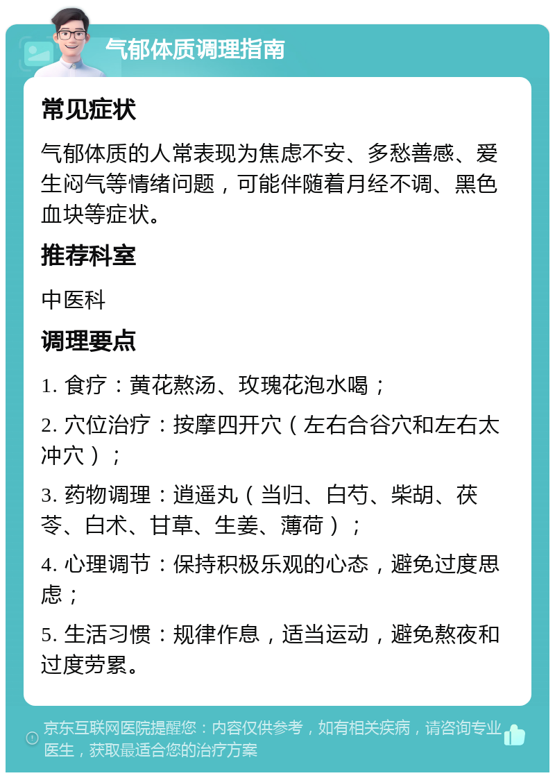 气郁体质调理指南 常见症状 气郁体质的人常表现为焦虑不安、多愁善感、爱生闷气等情绪问题，可能伴随着月经不调、黑色血块等症状。 推荐科室 中医科 调理要点 1. 食疗：黄花熬汤、玫瑰花泡水喝； 2. 穴位治疗：按摩四开穴（左右合谷穴和左右太冲穴）； 3. 药物调理：逍遥丸（当归、白芍、柴胡、茯苓、白术、甘草、生姜、薄荷）； 4. 心理调节：保持积极乐观的心态，避免过度思虑； 5. 生活习惯：规律作息，适当运动，避免熬夜和过度劳累。