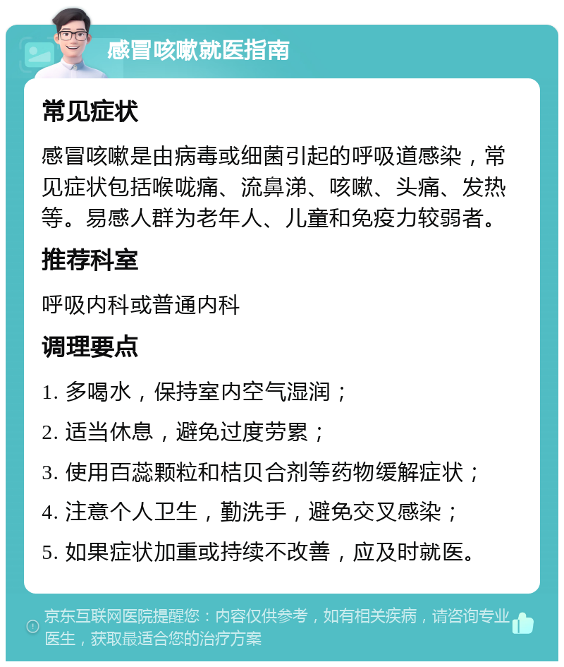 感冒咳嗽就医指南 常见症状 感冒咳嗽是由病毒或细菌引起的呼吸道感染，常见症状包括喉咙痛、流鼻涕、咳嗽、头痛、发热等。易感人群为老年人、儿童和免疫力较弱者。 推荐科室 呼吸内科或普通内科 调理要点 1. 多喝水，保持室内空气湿润； 2. 适当休息，避免过度劳累； 3. 使用百蕊颗粒和桔贝合剂等药物缓解症状； 4. 注意个人卫生，勤洗手，避免交叉感染； 5. 如果症状加重或持续不改善，应及时就医。