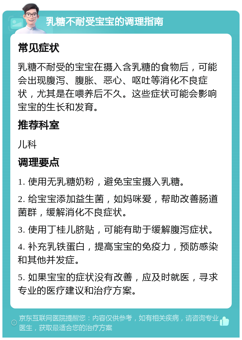 乳糖不耐受宝宝的调理指南 常见症状 乳糖不耐受的宝宝在摄入含乳糖的食物后，可能会出现腹泻、腹胀、恶心、呕吐等消化不良症状，尤其是在喂养后不久。这些症状可能会影响宝宝的生长和发育。 推荐科室 儿科 调理要点 1. 使用无乳糖奶粉，避免宝宝摄入乳糖。 2. 给宝宝添加益生菌，如妈咪爱，帮助改善肠道菌群，缓解消化不良症状。 3. 使用丁桂儿脐贴，可能有助于缓解腹泻症状。 4. 补充乳铁蛋白，提高宝宝的免疫力，预防感染和其他并发症。 5. 如果宝宝的症状没有改善，应及时就医，寻求专业的医疗建议和治疗方案。