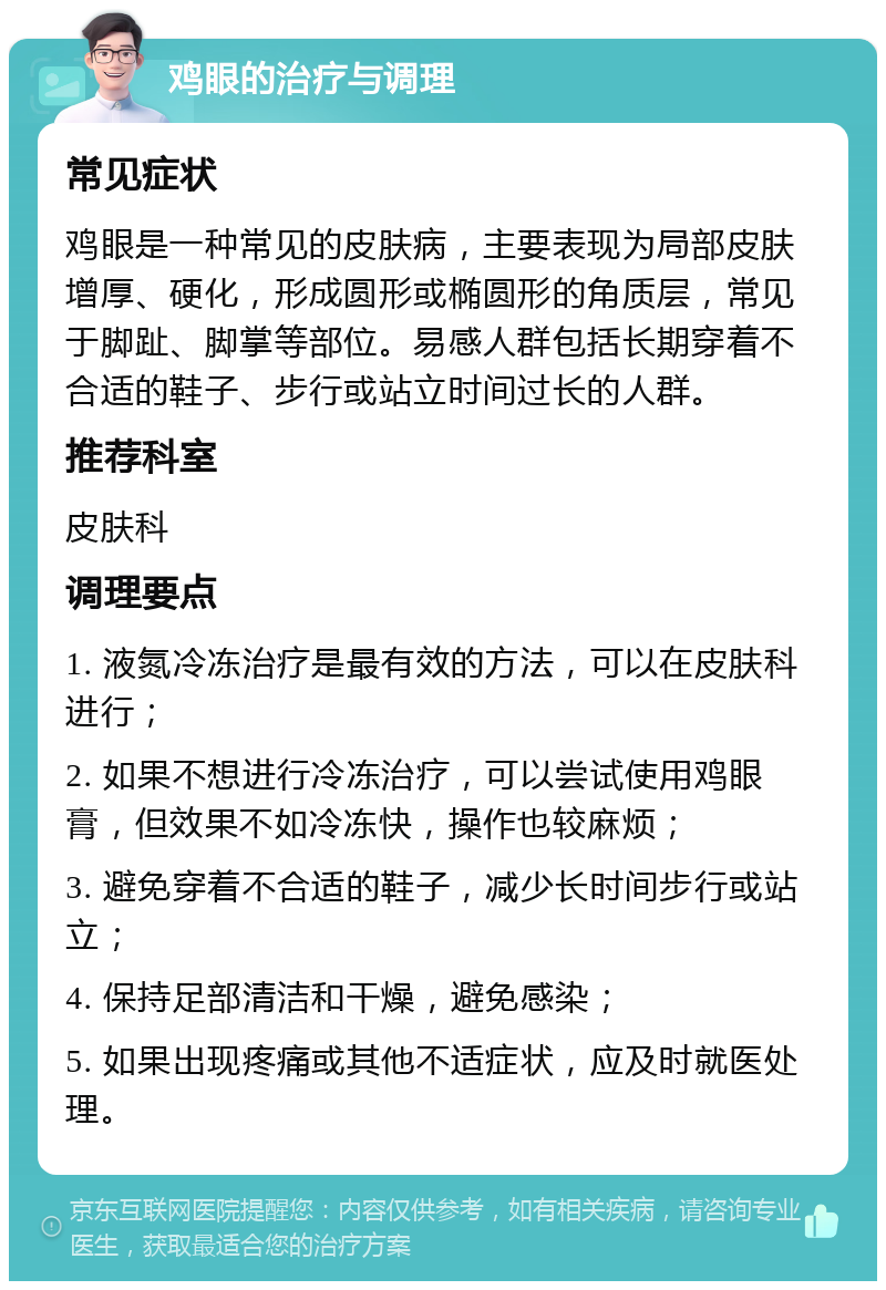 鸡眼的治疗与调理 常见症状 鸡眼是一种常见的皮肤病，主要表现为局部皮肤增厚、硬化，形成圆形或椭圆形的角质层，常见于脚趾、脚掌等部位。易感人群包括长期穿着不合适的鞋子、步行或站立时间过长的人群。 推荐科室 皮肤科 调理要点 1. 液氮冷冻治疗是最有效的方法，可以在皮肤科进行； 2. 如果不想进行冷冻治疗，可以尝试使用鸡眼膏，但效果不如冷冻快，操作也较麻烦； 3. 避免穿着不合适的鞋子，减少长时间步行或站立； 4. 保持足部清洁和干燥，避免感染； 5. 如果出现疼痛或其他不适症状，应及时就医处理。