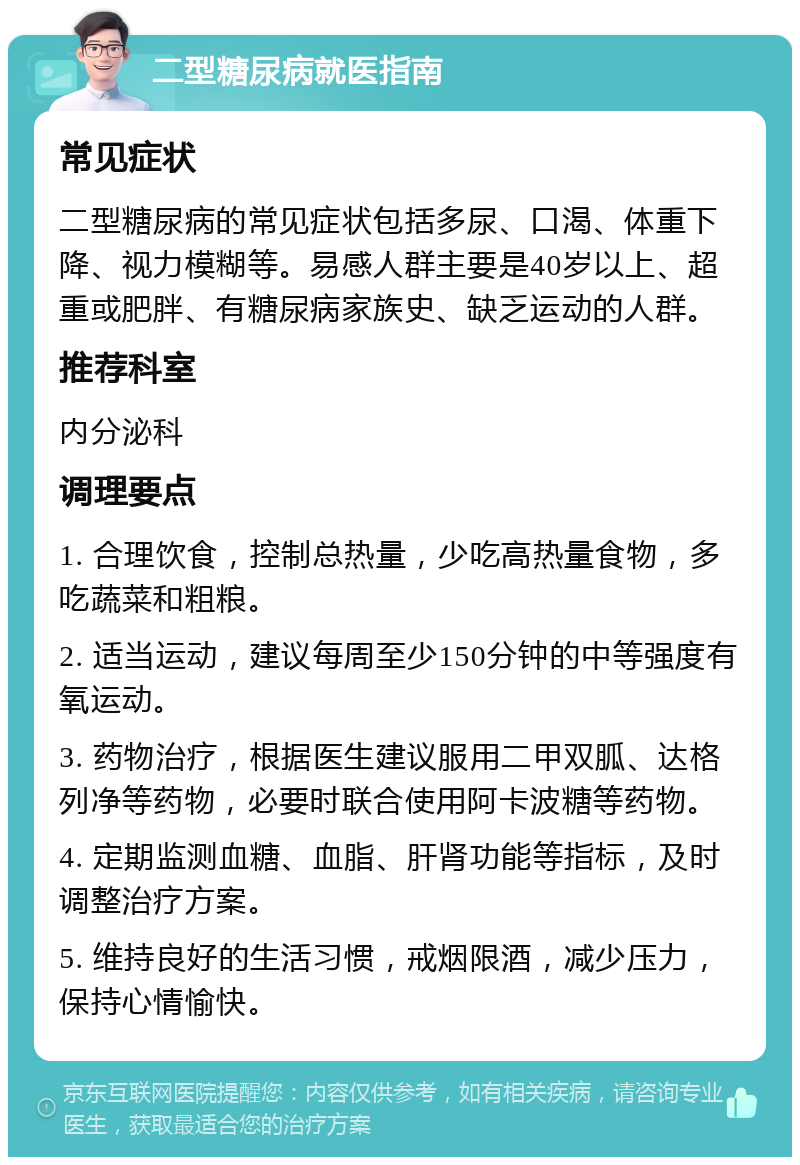 二型糖尿病就医指南 常见症状 二型糖尿病的常见症状包括多尿、口渴、体重下降、视力模糊等。易感人群主要是40岁以上、超重或肥胖、有糖尿病家族史、缺乏运动的人群。 推荐科室 内分泌科 调理要点 1. 合理饮食，控制总热量，少吃高热量食物，多吃蔬菜和粗粮。 2. 适当运动，建议每周至少150分钟的中等强度有氧运动。 3. 药物治疗，根据医生建议服用二甲双胍、达格列净等药物，必要时联合使用阿卡波糖等药物。 4. 定期监测血糖、血脂、肝肾功能等指标，及时调整治疗方案。 5. 维持良好的生活习惯，戒烟限酒，减少压力，保持心情愉快。