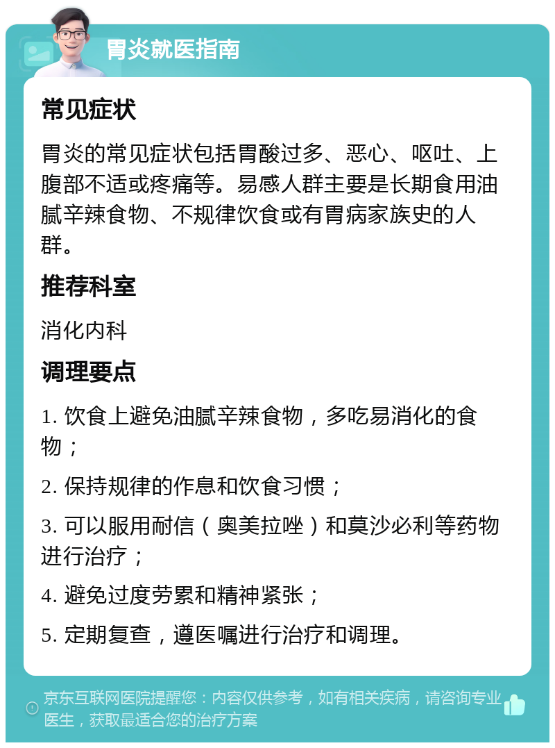 胃炎就医指南 常见症状 胃炎的常见症状包括胃酸过多、恶心、呕吐、上腹部不适或疼痛等。易感人群主要是长期食用油腻辛辣食物、不规律饮食或有胃病家族史的人群。 推荐科室 消化内科 调理要点 1. 饮食上避免油腻辛辣食物，多吃易消化的食物； 2. 保持规律的作息和饮食习惯； 3. 可以服用耐信（奥美拉唑）和莫沙必利等药物进行治疗； 4. 避免过度劳累和精神紧张； 5. 定期复查，遵医嘱进行治疗和调理。