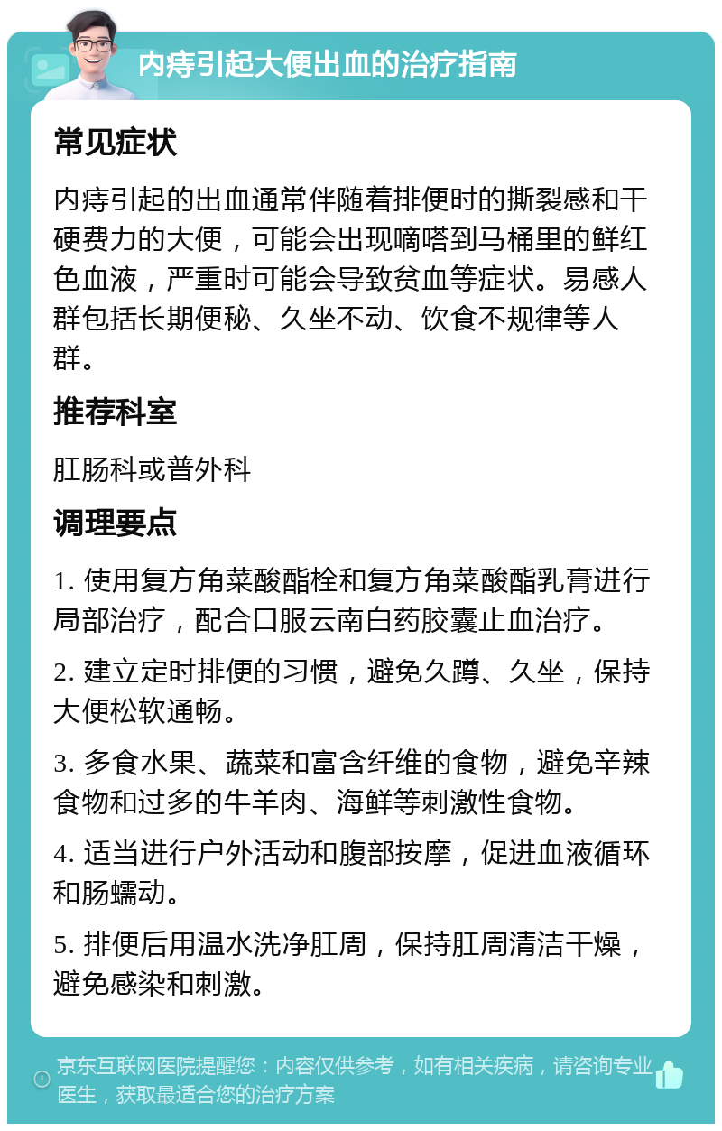 内痔引起大便出血的治疗指南 常见症状 内痔引起的出血通常伴随着排便时的撕裂感和干硬费力的大便，可能会出现嘀嗒到马桶里的鲜红色血液，严重时可能会导致贫血等症状。易感人群包括长期便秘、久坐不动、饮食不规律等人群。 推荐科室 肛肠科或普外科 调理要点 1. 使用复方角菜酸酯栓和复方角菜酸酯乳膏进行局部治疗，配合口服云南白药胶囊止血治疗。 2. 建立定时排便的习惯，避免久蹲、久坐，保持大便松软通畅。 3. 多食水果、蔬菜和富含纤维的食物，避免辛辣食物和过多的牛羊肉、海鲜等刺激性食物。 4. 适当进行户外活动和腹部按摩，促进血液循环和肠蠕动。 5. 排便后用温水洗净肛周，保持肛周清洁干燥，避免感染和刺激。