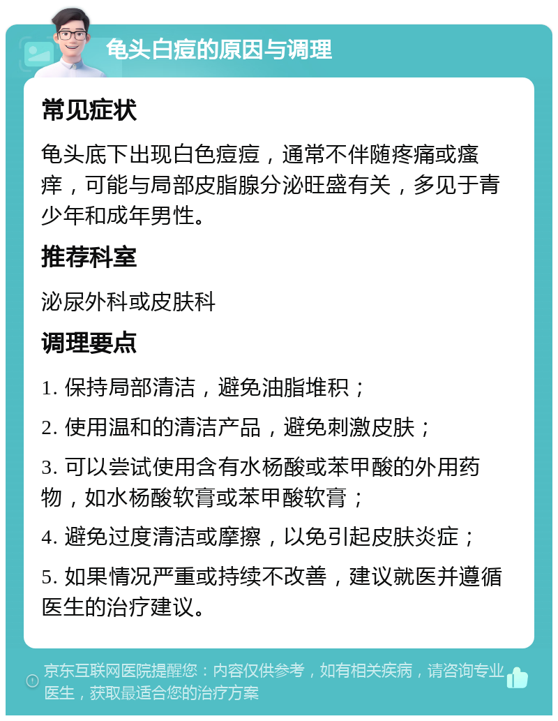 龟头白痘的原因与调理 常见症状 龟头底下出现白色痘痘，通常不伴随疼痛或瘙痒，可能与局部皮脂腺分泌旺盛有关，多见于青少年和成年男性。 推荐科室 泌尿外科或皮肤科 调理要点 1. 保持局部清洁，避免油脂堆积； 2. 使用温和的清洁产品，避免刺激皮肤； 3. 可以尝试使用含有水杨酸或苯甲酸的外用药物，如水杨酸软膏或苯甲酸软膏； 4. 避免过度清洁或摩擦，以免引起皮肤炎症； 5. 如果情况严重或持续不改善，建议就医并遵循医生的治疗建议。