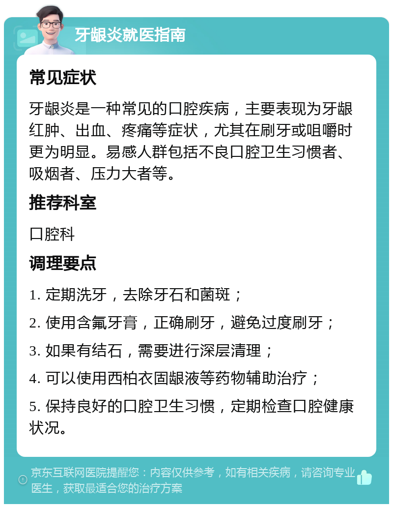 牙龈炎就医指南 常见症状 牙龈炎是一种常见的口腔疾病，主要表现为牙龈红肿、出血、疼痛等症状，尤其在刷牙或咀嚼时更为明显。易感人群包括不良口腔卫生习惯者、吸烟者、压力大者等。 推荐科室 口腔科 调理要点 1. 定期洗牙，去除牙石和菌斑； 2. 使用含氟牙膏，正确刷牙，避免过度刷牙； 3. 如果有结石，需要进行深层清理； 4. 可以使用西柏衣固龈液等药物辅助治疗； 5. 保持良好的口腔卫生习惯，定期检查口腔健康状况。