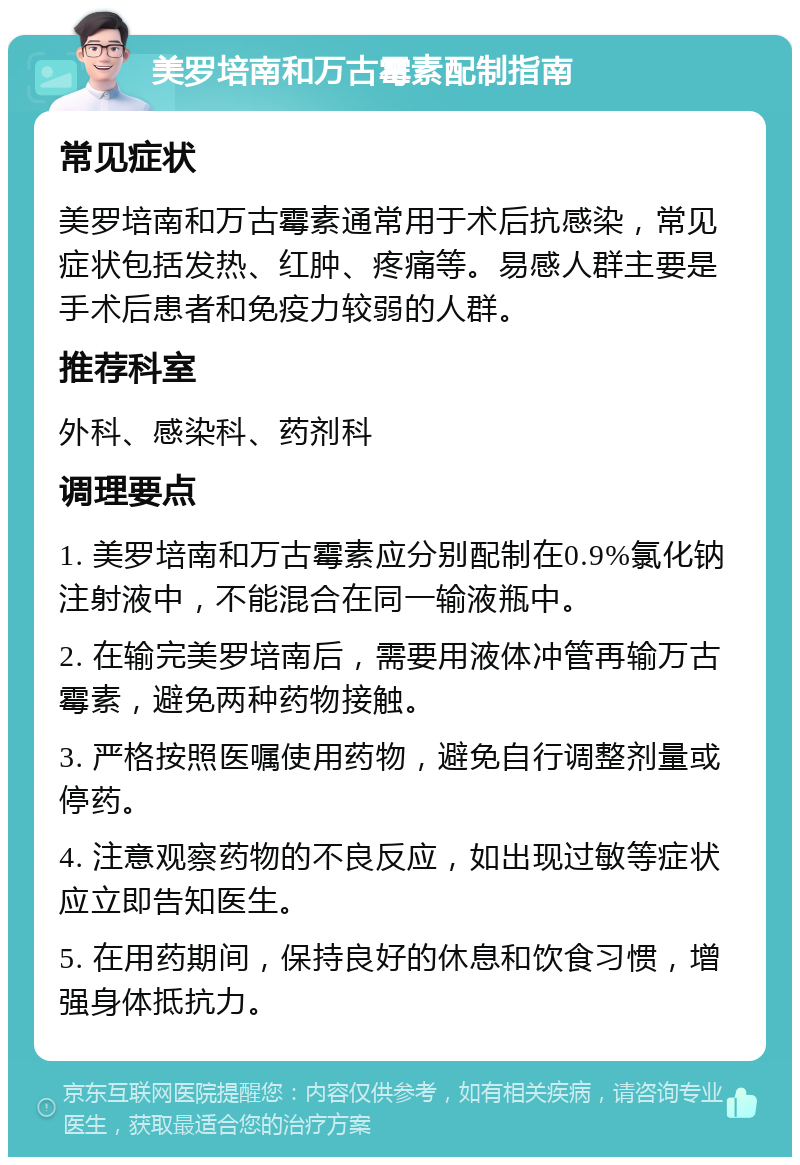 美罗培南和万古霉素配制指南 常见症状 美罗培南和万古霉素通常用于术后抗感染，常见症状包括发热、红肿、疼痛等。易感人群主要是手术后患者和免疫力较弱的人群。 推荐科室 外科、感染科、药剂科 调理要点 1. 美罗培南和万古霉素应分别配制在0.9%氯化钠注射液中，不能混合在同一输液瓶中。 2. 在输完美罗培南后，需要用液体冲管再输万古霉素，避免两种药物接触。 3. 严格按照医嘱使用药物，避免自行调整剂量或停药。 4. 注意观察药物的不良反应，如出现过敏等症状应立即告知医生。 5. 在用药期间，保持良好的休息和饮食习惯，增强身体抵抗力。