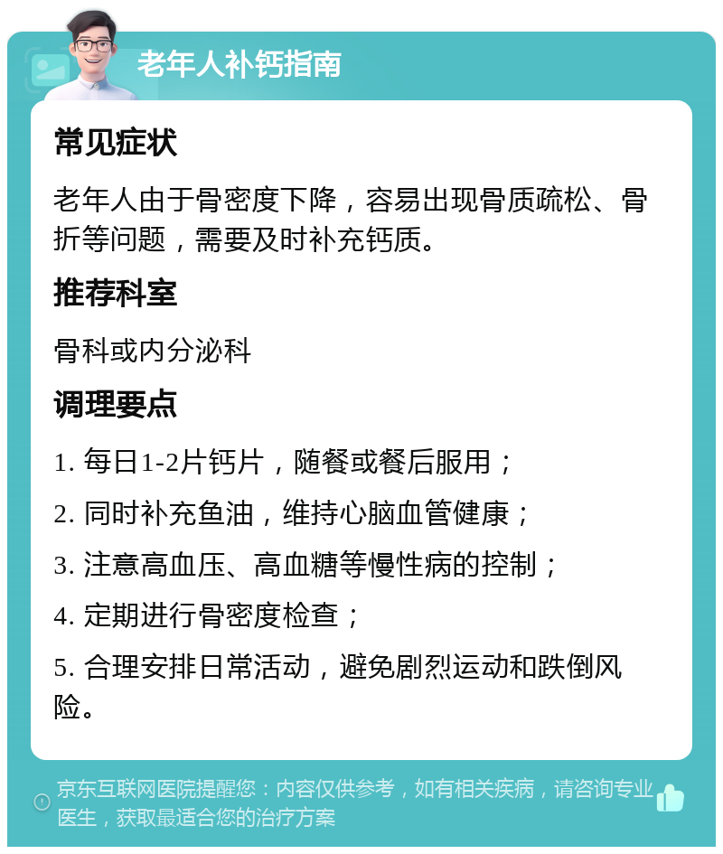 老年人补钙指南 常见症状 老年人由于骨密度下降，容易出现骨质疏松、骨折等问题，需要及时补充钙质。 推荐科室 骨科或内分泌科 调理要点 1. 每日1-2片钙片，随餐或餐后服用； 2. 同时补充鱼油，维持心脑血管健康； 3. 注意高血压、高血糖等慢性病的控制； 4. 定期进行骨密度检查； 5. 合理安排日常活动，避免剧烈运动和跌倒风险。