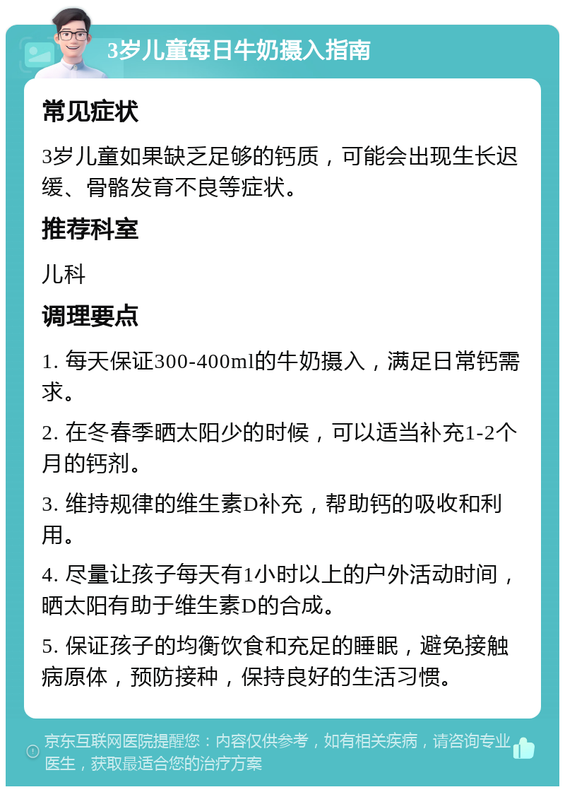 3岁儿童每日牛奶摄入指南 常见症状 3岁儿童如果缺乏足够的钙质，可能会出现生长迟缓、骨骼发育不良等症状。 推荐科室 儿科 调理要点 1. 每天保证300-400ml的牛奶摄入，满足日常钙需求。 2. 在冬春季晒太阳少的时候，可以适当补充1-2个月的钙剂。 3. 维持规律的维生素D补充，帮助钙的吸收和利用。 4. 尽量让孩子每天有1小时以上的户外活动时间，晒太阳有助于维生素D的合成。 5. 保证孩子的均衡饮食和充足的睡眠，避免接触病原体，预防接种，保持良好的生活习惯。