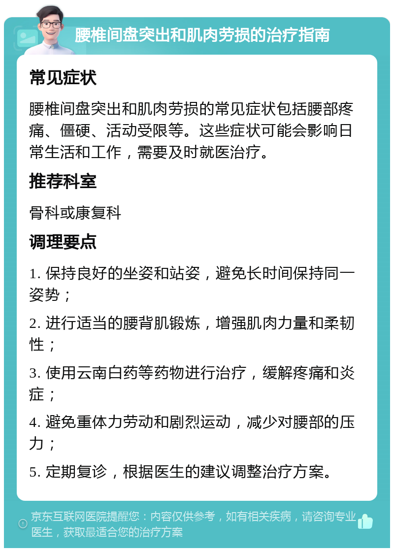 腰椎间盘突出和肌肉劳损的治疗指南 常见症状 腰椎间盘突出和肌肉劳损的常见症状包括腰部疼痛、僵硬、活动受限等。这些症状可能会影响日常生活和工作，需要及时就医治疗。 推荐科室 骨科或康复科 调理要点 1. 保持良好的坐姿和站姿，避免长时间保持同一姿势； 2. 进行适当的腰背肌锻炼，增强肌肉力量和柔韧性； 3. 使用云南白药等药物进行治疗，缓解疼痛和炎症； 4. 避免重体力劳动和剧烈运动，减少对腰部的压力； 5. 定期复诊，根据医生的建议调整治疗方案。