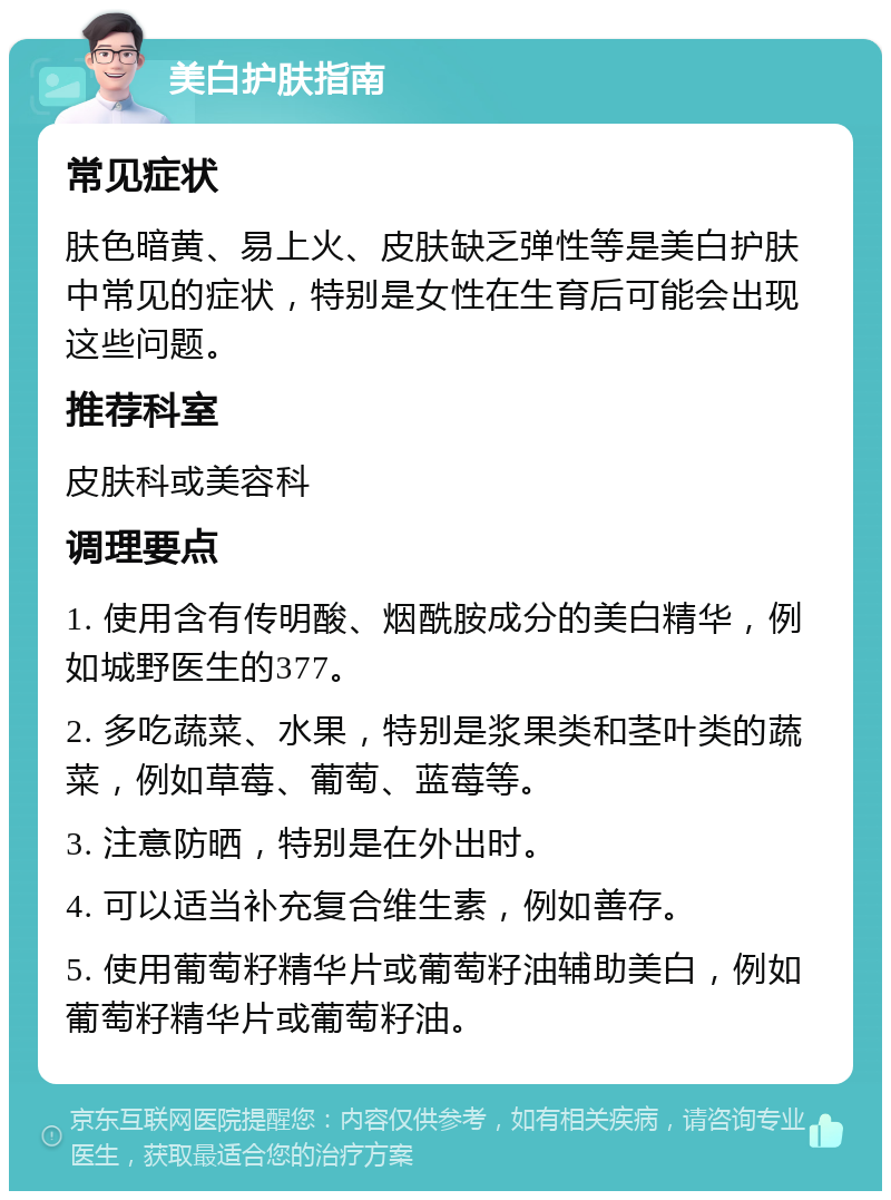 美白护肤指南 常见症状 肤色暗黄、易上火、皮肤缺乏弹性等是美白护肤中常见的症状，特别是女性在生育后可能会出现这些问题。 推荐科室 皮肤科或美容科 调理要点 1. 使用含有传明酸、烟酰胺成分的美白精华，例如城野医生的377。 2. 多吃蔬菜、水果，特别是浆果类和茎叶类的蔬菜，例如草莓、葡萄、蓝莓等。 3. 注意防晒，特别是在外出时。 4. 可以适当补充复合维生素，例如善存。 5. 使用葡萄籽精华片或葡萄籽油辅助美白，例如葡萄籽精华片或葡萄籽油。