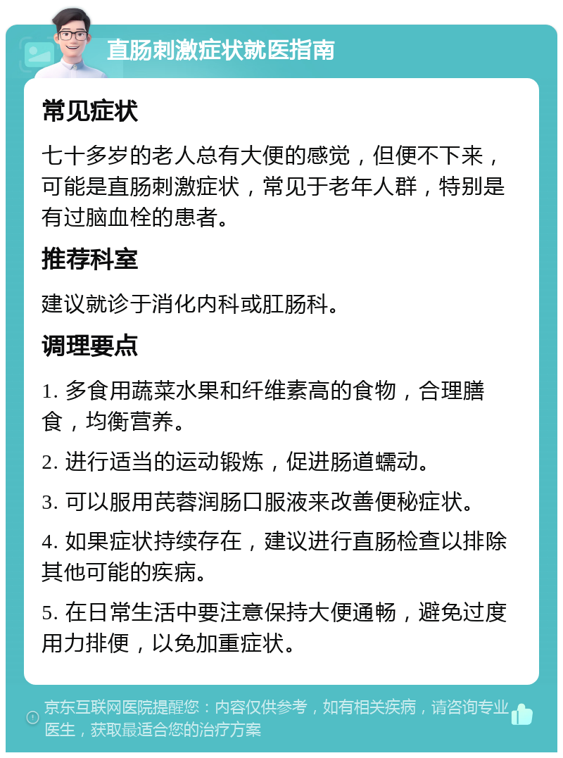 直肠刺激症状就医指南 常见症状 七十多岁的老人总有大便的感觉，但便不下来，可能是直肠刺激症状，常见于老年人群，特别是有过脑血栓的患者。 推荐科室 建议就诊于消化内科或肛肠科。 调理要点 1. 多食用蔬菜水果和纤维素高的食物，合理膳食，均衡营养。 2. 进行适当的运动锻炼，促进肠道蠕动。 3. 可以服用芪蓉润肠口服液来改善便秘症状。 4. 如果症状持续存在，建议进行直肠检查以排除其他可能的疾病。 5. 在日常生活中要注意保持大便通畅，避免过度用力排便，以免加重症状。