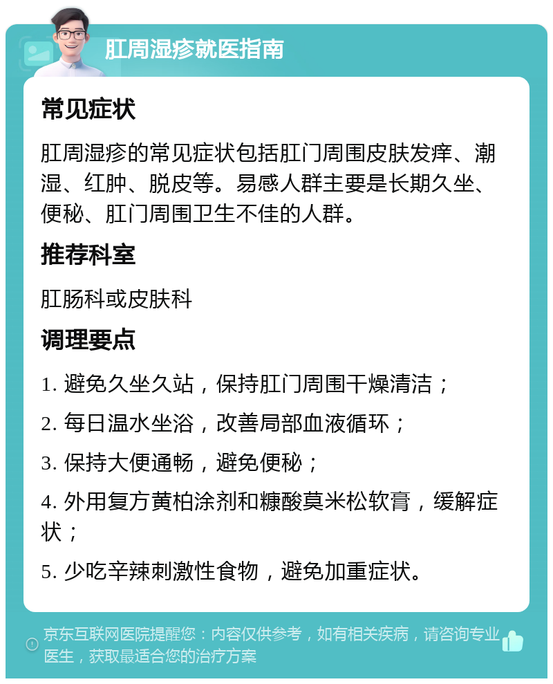 肛周湿疹就医指南 常见症状 肛周湿疹的常见症状包括肛门周围皮肤发痒、潮湿、红肿、脱皮等。易感人群主要是长期久坐、便秘、肛门周围卫生不佳的人群。 推荐科室 肛肠科或皮肤科 调理要点 1. 避免久坐久站，保持肛门周围干燥清洁； 2. 每日温水坐浴，改善局部血液循环； 3. 保持大便通畅，避免便秘； 4. 外用复方黄柏涂剂和糠酸莫米松软膏，缓解症状； 5. 少吃辛辣刺激性食物，避免加重症状。