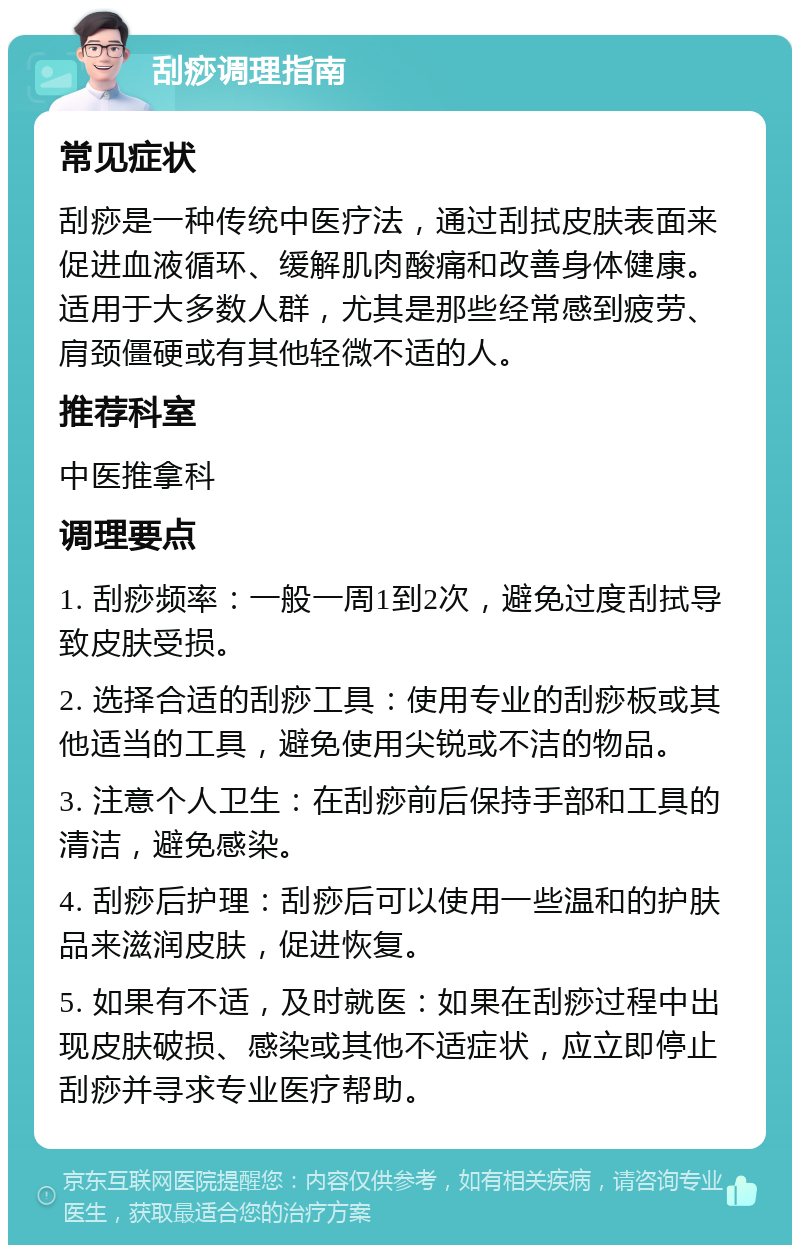 刮痧调理指南 常见症状 刮痧是一种传统中医疗法，通过刮拭皮肤表面来促进血液循环、缓解肌肉酸痛和改善身体健康。适用于大多数人群，尤其是那些经常感到疲劳、肩颈僵硬或有其他轻微不适的人。 推荐科室 中医推拿科 调理要点 1. 刮痧频率：一般一周1到2次，避免过度刮拭导致皮肤受损。 2. 选择合适的刮痧工具：使用专业的刮痧板或其他适当的工具，避免使用尖锐或不洁的物品。 3. 注意个人卫生：在刮痧前后保持手部和工具的清洁，避免感染。 4. 刮痧后护理：刮痧后可以使用一些温和的护肤品来滋润皮肤，促进恢复。 5. 如果有不适，及时就医：如果在刮痧过程中出现皮肤破损、感染或其他不适症状，应立即停止刮痧并寻求专业医疗帮助。