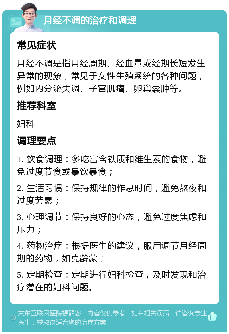 月经不调的治疗和调理 常见症状 月经不调是指月经周期、经血量或经期长短发生异常的现象，常见于女性生殖系统的各种问题，例如内分泌失调、子宫肌瘤、卵巢囊肿等。 推荐科室 妇科 调理要点 1. 饮食调理：多吃富含铁质和维生素的食物，避免过度节食或暴饮暴食； 2. 生活习惯：保持规律的作息时间，避免熬夜和过度劳累； 3. 心理调节：保持良好的心态，避免过度焦虑和压力； 4. 药物治疗：根据医生的建议，服用调节月经周期的药物，如克龄蒙； 5. 定期检查：定期进行妇科检查，及时发现和治疗潜在的妇科问题。