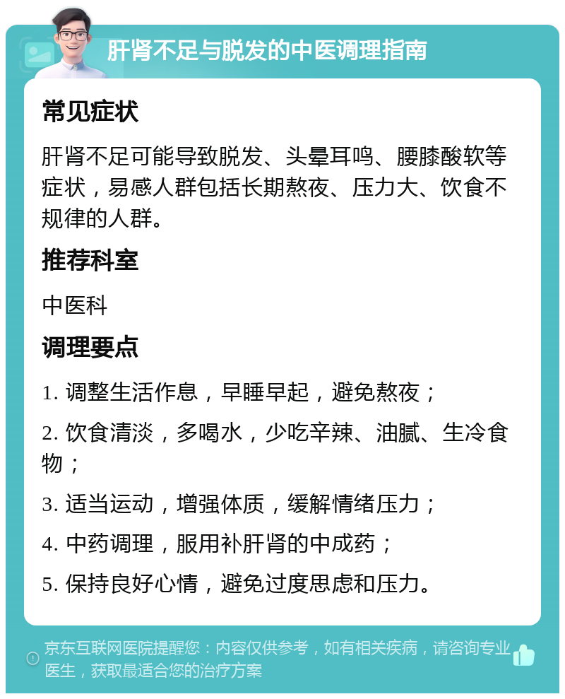 肝肾不足与脱发的中医调理指南 常见症状 肝肾不足可能导致脱发、头晕耳鸣、腰膝酸软等症状，易感人群包括长期熬夜、压力大、饮食不规律的人群。 推荐科室 中医科 调理要点 1. 调整生活作息，早睡早起，避免熬夜； 2. 饮食清淡，多喝水，少吃辛辣、油腻、生冷食物； 3. 适当运动，增强体质，缓解情绪压力； 4. 中药调理，服用补肝肾的中成药； 5. 保持良好心情，避免过度思虑和压力。