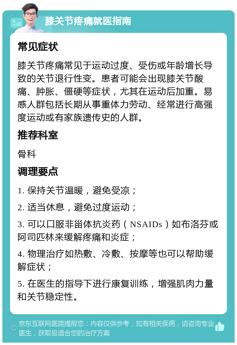 膝关节疼痛就医指南 常见症状 膝关节疼痛常见于运动过度、受伤或年龄增长导致的关节退行性变。患者可能会出现膝关节酸痛、肿胀、僵硬等症状，尤其在运动后加重。易感人群包括长期从事重体力劳动、经常进行高强度运动或有家族遗传史的人群。 推荐科室 骨科 调理要点 1. 保持关节温暖，避免受凉； 2. 适当休息，避免过度运动； 3. 可以口服非甾体抗炎药（NSAIDs）如布洛芬或阿司匹林来缓解疼痛和炎症； 4. 物理治疗如热敷、冷敷、按摩等也可以帮助缓解症状； 5. 在医生的指导下进行康复训练，增强肌肉力量和关节稳定性。