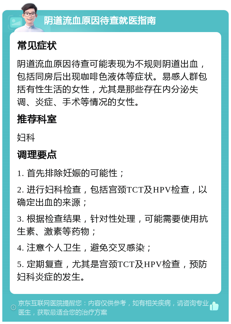 阴道流血原因待查就医指南 常见症状 阴道流血原因待查可能表现为不规则阴道出血，包括同房后出现咖啡色液体等症状。易感人群包括有性生活的女性，尤其是那些存在内分泌失调、炎症、手术等情况的女性。 推荐科室 妇科 调理要点 1. 首先排除妊娠的可能性； 2. 进行妇科检查，包括宫颈TCT及HPV检查，以确定出血的来源； 3. 根据检查结果，针对性处理，可能需要使用抗生素、激素等药物； 4. 注意个人卫生，避免交叉感染； 5. 定期复查，尤其是宫颈TCT及HPV检查，预防妇科炎症的发生。