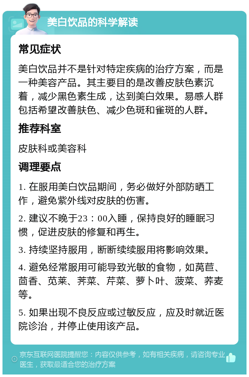 美白饮品的科学解读 常见症状 美白饮品并不是针对特定疾病的治疗方案，而是一种美容产品。其主要目的是改善皮肤色素沉着，减少黑色素生成，达到美白效果。易感人群包括希望改善肤色、减少色斑和雀斑的人群。 推荐科室 皮肤科或美容科 调理要点 1. 在服用美白饮品期间，务必做好外部防晒工作，避免紫外线对皮肤的伤害。 2. 建议不晚于23：00入睡，保持良好的睡眠习惯，促进皮肤的修复和再生。 3. 持续坚持服用，断断续续服用将影响效果。 4. 避免经常服用可能导致光敏的食物，如莴苣、茴香、苋莱、荠菜、芹菜、萝卜叶、菠菜、荞麦等。 5. 如果出现不良反应或过敏反应，应及时就近医院诊治，并停止使用该产品。