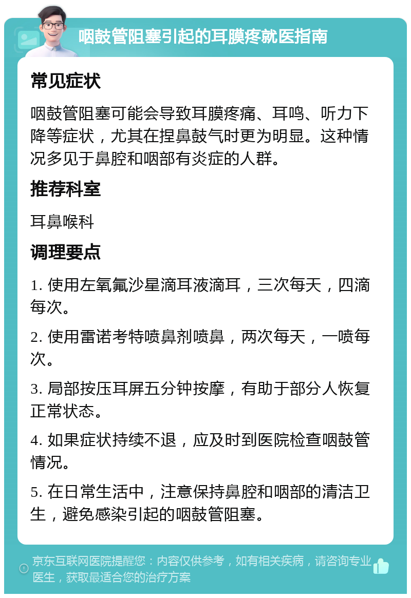 咽鼓管阻塞引起的耳膜疼就医指南 常见症状 咽鼓管阻塞可能会导致耳膜疼痛、耳鸣、听力下降等症状，尤其在捏鼻鼓气时更为明显。这种情况多见于鼻腔和咽部有炎症的人群。 推荐科室 耳鼻喉科 调理要点 1. 使用左氧氟沙星滴耳液滴耳，三次每天，四滴每次。 2. 使用雷诺考特喷鼻剂喷鼻，两次每天，一喷每次。 3. 局部按压耳屏五分钟按摩，有助于部分人恢复正常状态。 4. 如果症状持续不退，应及时到医院检查咽鼓管情况。 5. 在日常生活中，注意保持鼻腔和咽部的清洁卫生，避免感染引起的咽鼓管阻塞。