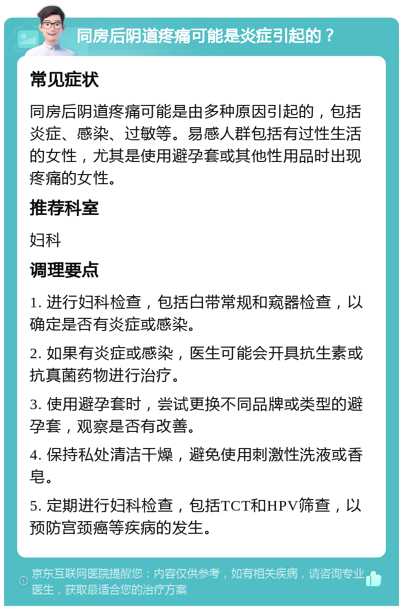 同房后阴道疼痛可能是炎症引起的？ 常见症状 同房后阴道疼痛可能是由多种原因引起的，包括炎症、感染、过敏等。易感人群包括有过性生活的女性，尤其是使用避孕套或其他性用品时出现疼痛的女性。 推荐科室 妇科 调理要点 1. 进行妇科检查，包括白带常规和窥器检查，以确定是否有炎症或感染。 2. 如果有炎症或感染，医生可能会开具抗生素或抗真菌药物进行治疗。 3. 使用避孕套时，尝试更换不同品牌或类型的避孕套，观察是否有改善。 4. 保持私处清洁干燥，避免使用刺激性洗液或香皂。 5. 定期进行妇科检查，包括TCT和HPV筛查，以预防宫颈癌等疾病的发生。