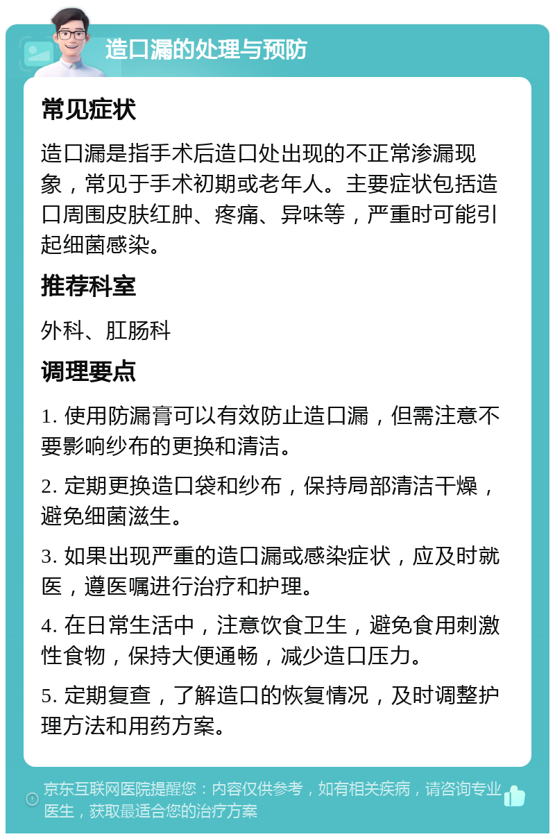 造口漏的处理与预防 常见症状 造口漏是指手术后造口处出现的不正常渗漏现象，常见于手术初期或老年人。主要症状包括造口周围皮肤红肿、疼痛、异味等，严重时可能引起细菌感染。 推荐科室 外科、肛肠科 调理要点 1. 使用防漏膏可以有效防止造口漏，但需注意不要影响纱布的更换和清洁。 2. 定期更换造口袋和纱布，保持局部清洁干燥，避免细菌滋生。 3. 如果出现严重的造口漏或感染症状，应及时就医，遵医嘱进行治疗和护理。 4. 在日常生活中，注意饮食卫生，避免食用刺激性食物，保持大便通畅，减少造口压力。 5. 定期复查，了解造口的恢复情况，及时调整护理方法和用药方案。