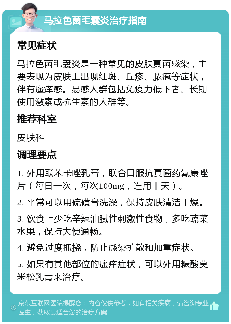 马拉色菌毛囊炎治疗指南 常见症状 马拉色菌毛囊炎是一种常见的皮肤真菌感染，主要表现为皮肤上出现红斑、丘疹、脓疱等症状，伴有瘙痒感。易感人群包括免疫力低下者、长期使用激素或抗生素的人群等。 推荐科室 皮肤科 调理要点 1. 外用联苯苄唑乳膏，联合口服抗真菌药氟康唑片（每日一次，每次100mg，连用十天）。 2. 平常可以用硫磺膏洗澡，保持皮肤清洁干燥。 3. 饮食上少吃辛辣油腻性刺激性食物，多吃蔬菜水果，保持大便通畅。 4. 避免过度抓挠，防止感染扩散和加重症状。 5. 如果有其他部位的瘙痒症状，可以外用糠酸莫米松乳膏来治疗。