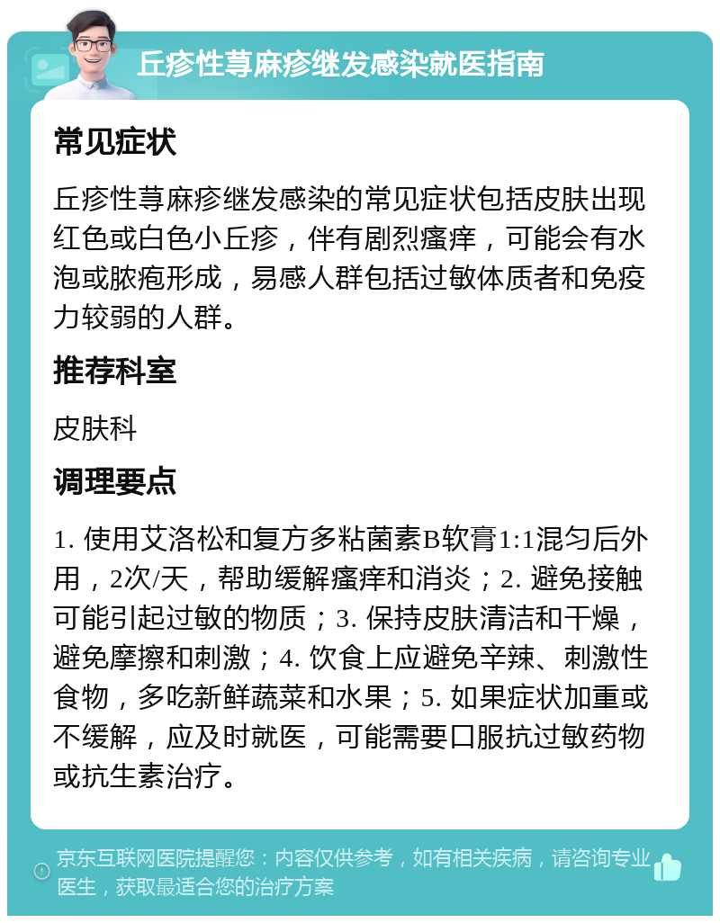 丘疹性荨麻疹继发感染就医指南 常见症状 丘疹性荨麻疹继发感染的常见症状包括皮肤出现红色或白色小丘疹，伴有剧烈瘙痒，可能会有水泡或脓疱形成，易感人群包括过敏体质者和免疫力较弱的人群。 推荐科室 皮肤科 调理要点 1. 使用艾洛松和复方多粘菌素B软膏1:1混匀后外用，2次/天，帮助缓解瘙痒和消炎；2. 避免接触可能引起过敏的物质；3. 保持皮肤清洁和干燥，避免摩擦和刺激；4. 饮食上应避免辛辣、刺激性食物，多吃新鲜蔬菜和水果；5. 如果症状加重或不缓解，应及时就医，可能需要口服抗过敏药物或抗生素治疗。